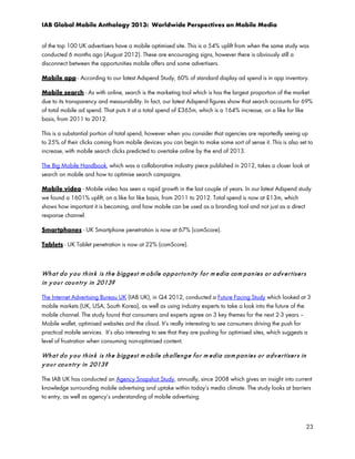 IAB Global Mobile Anthology 2013: Worldwide Perspectives on Mobile Media
of the top 100 UK advertisers have a mobile optimised site. This is a 54% uplift from when the same study was
conducted 6 months ago (August 2012). These are encouraging signs, however there is obviously still a
disconnect between the opportunities mobile offers and some advertisers.
Mobile app - According to our latest Adspend Study, 60% of standard display ad spend is in app inventory.
Mobile search - As with online, search is the marketing tool which is has the largest proportion of the market
due to its transparency and measurability. In fact, our latest Adspend figures show that search accounts for 69%
of total mobile ad spend. That puts it at a total spend of £365m, which is a 164% increase, on a like for like
basis, from 2011 to 2012.
This is a substantial portion of total spend, however when you consider that agencies are reportedly seeing up
to 25% of their clicks coming from mobile devices you can begin to make some sort of sense it. This is also set to
increase, with mobile search clicks predicted to overtake online by the end of 2013.
The Big Mobile Handbook, which was a collaborative industry piece published in 2012, takes a closer look at
search on mobile and how to optimise search campaigns.
Mobile video - Mobile video has seen a rapid growth in the last couple of years. In our latest Adspend study
we found a 1601% uplift, on a like for like basis, from 2011 to 2012. Total spend is now at £13m, which
shows how important it is becoming, and how mobile can be used as a branding tool and not just as a direct
response channel.
Smartphones - UK Smartphone penetration is now at 67% (comScore).
Tablets - UK Tablet penetration is now at 22% (comScore).

Wh a t d o y o u t h in k is t h e b igge st m o bile o p p or t u n it y f o r m e dia co m p an ie s o r a d v e r t iser s
in y o u r co u n t r y in 2013?
The Internet Advertising Bureau UK (IAB UK), in Q4 2012, conducted a Future Facing Study which looked at 3
mobile markets (UK, USA, South Korea), as well as using industry experts to take a look into the future of the
mobile channel. The study found that consumers and experts agree on 3 key themes for the next 2-3 years –
Mobile wallet, optimised websites and the cloud. It’s really interesting to see consumers driving the push for
practical mobile services. It’s also interesting to see that they are pushing for optimised sites, which suggests a
level of frustration when consuming non-optimised content.

Wh a t d o y o u t h in k is t h e b igge st m o bile ch allen g e f o r m ed ia co m pa n ie s o r a d v e r t ise r s in
y o u r co u n t r y in 2013?
The IAB UK has conducted an Agency Snapshot Study, annually, since 2008 which gives an insight into current
knowledge surrounding mobile advertising and uptake within today’s media climate. The study looks at barriers
to entry, as well as agency’s understanding of mobile advertising.

23

 