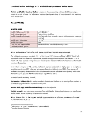 IAB Global Mobile Anthology 2013: Worldwide Perspectives on Mobile Media
Mobile and Tablet Creative Gallery - A place to showcase exciting mobile and tablet campaigns,
hosted on the IAB UK’s site. This will give our members the chance to show off the brilliant work they are doing
in the mobile space.

ASIA-PACIFIC
AUSTRALIA
Mobile Ad Revenue (2010):
Main mobile operators:
Mobile network technologies:
Mobile voice subscribers:
Mobile data users:
Does your IAB have a mobile
committee/council/ group?

34

AUD $86.2M
Telstra, Optus, Vodafone
4G (Telstra & Optus network – approx. 60% population coverage),
3G, Wifi
16.2M 35
NA
IAB Australia has a Mobile Advertising Council

Wh a t is t h e ge n e r al st a t e o f m o bile a d v e r t isin g/m ar k e t in g in y o u r co u n t r y ?
The mobile ad market grew strongly in 2012 to $86.2m, up 220% from a small base in 2011. This still only
represented under 3% of the total digital market, however strong growth is expected over the next 12 to 18
months with many agencies having introduced mobile specific directors and teams to help ramp up their mobile
investment & capacities.
In an industry survey run by IAB Australia, marketers & agencies predicted their display spend on smartphones
would increase by over 80% in the next two years and spend on tablets by over 180%. Three quarters of
marketers and agency representatives in this study believe that mobile will be the fastest growing media over
the next five years. (source: IAB Mobile Landscape Report March 2013)
In terms of specific marketing channels,
Messaging (SMS or MMS) is not that popular in Australia and the focus of the majority of our members is
on media buying rather than a broader marketing remit.
Mobile web, app and video advertising are all very important
Mobile search is very important to a number of our publishers but of secondary importance to other forms of
display related mobile advertising for most of our members.

Wh a t d o y o u t h in k is t h e b igge st m o bile o p p or t u n it y f o r m e dia co m p an ie s o r a d v e r t iser s
in y o u r co u n t r y in 2013?

34

IAB Australia PWC / IAB Online Advertising Expenditure Report.
Australian Bureau of Statistics

35

25

 