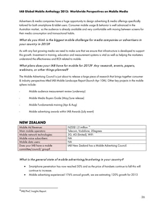 IAB Global Mobile Anthology 2013: Worldwide Perspectives on Mobile Media
Advertisers & media companies have a huge opportunity to design advertising & media offerings specifically
tailored for both smartphone & tablet users. Consumer mobile usage & behavior is well advanced in the
Australian market, so the audience is already available and very comfortable with moving between screens for
their media consumption and transactional habits.

Wh a t d o y o u t h in k is t h e b igge st m o bile ch allen g e f o r m ed ia co m pa n ie s o r a d v e r t ise r s in
y o u r co u n t r y in 2013?
As with any fast growing media we need to make sure that we ensure that infrastructure is developed to support
this growth. Investment in training, education and measurement systems is vital as well as helping the marketers
understand the effectiveness and ROI related to mobile.

Wh a t p la n s d oe s y o u r IAB h a v e f o r m o bile f or 2013? An y r e se a r ch , ev e n t s, p a pe r s,
w e b in ar s, o r o t h e r t h in g s p la n n e d ?
The Mobile Advertising Council is just about to release a large piece of research that brings together consumer
& industry perspectives titled IAB Mobile Landscape Report (launch Apr 10th). Other key projects in the mobile
sphere include:
-

Mobile audience measurement review (underway)

-

Mobile Media Buyers Guide (May/June release)

-

Mobile Fundamentals training (Apr & Aug)

-

Mobile advertising awards within IAB Awards (July event)

NEW ZEALAND
Mobile Ad Revenue:
Main mobile operators:
Mobile network technologies:
Mobile voice subscribers:
Mobile data users:
Does your IAB have a mobile
committee/council/ group?

36

NZD$1.21million
Telecom, Vodafone, 2Degrees
3G, 4G (limited), WiFi
NA
NA
IAB New Zealand has a Mobile Advertising Council.

Wh a t is t h e ge n e r al st a t e o f m o bile a d v e r t isin g/m ar k e t in g in y o u r co u n t r y ?
•
•

Smartphone penetration has now reached 50% and as the price of handsets continue to fall this will
continue to increase.
Mobile advertising experienced 176% annual growth, we are estimating 120% growth for 2013

36

IAB/PwC Insights Report.

26

 