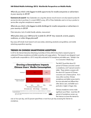 IAB Global Mobile Anthology 2013: Worldwide Perspectives on Mobile Media

Wh a t d o y o u t h in k is t h e b igge st m o bile o p p or t u n it y f o r m e dia co m p an ie s o r a d v e r t iser s
in y o u r co u n t r y in 2013?
Commerce & search: New Zealanders are using their phones more & more to not only research product &
services but also to purchase. In a recent IABNZ survey, 43% of New Zealanders went on to buy a product or
service after using their smartphone to research it

Wh a t d o y o u t h in k is t h e b igge st m o bile ch allen g e f o r m ed ia co m pa n ie s o r a d v e r t ise r s in
y o u r co u n t r y in 2013?
Client education, lack of mobile friendly websites, measurement

Wh a t p la n s d oe s y o u r IAB h a v e f o r m o bile f or 2013? An y r e se a r ch , ev e n t s, p a pe r s,
w e b in ar s, o r o t h e r t h in g s p la n n e d ?
Key areas will include: local research and case studies; advertising standards and guidelines; and mobile
advertising expenditure reporting.

TRENDS IN CHINESE SMARTPHONE ADOPTION
In 2012, the Internet Interactive Advertising Committee of China (IIACC) launched a research project to
understand Chinese smartphone and tablet ownership and usage patterns. That research was designed in part
to yield results comparable to a 2012 study IAB conducted of US smartphone and tablet users, “Mobile’s Use
in a Consumer’s Media Day.”
The IIACC found that about 23
percent of Chinese consumers owned
a smartphone, and 7 percent owned a
tablet. These statistics compare with
the about 45.5 percent of Chinese
consumers own a feature phone. As in
many other countries, Chinese
smartphone and tablet owners tend to
be more educated and affluent than
other device users, and tablet use in
particular is higher in larger cities.
Chinese smartphone owners make
significant use of them: more than 40
percent of smartphone owners use
their device to access the internet for
over an hour per day, and 23 percent spend three or more hours per day accessing the internet via
smartphone.

27

 