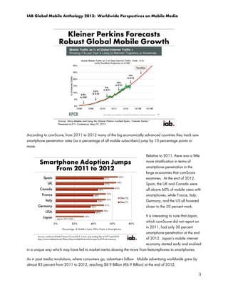 IAB Global Mobile Anthology 2013: Worldwide Perspectives on Mobile Media

According to comScore, from 2011 to 2012 many of the big economically advanced countries they track saw
smartphone penetration rates (as a percentage of all mobile subscribers) jump by 10 percentage points or
more.
Relative to 2011, there was a little
more stratification in terms of
smartphone penetration in the
large economies that comScore
examines. At the end of 2012,
Spain, the UK and Canada were
all above 60% of mobile users with
smartphones, while France, Italy,
Germany, and the US all hovered
closer to the 50 percent mark.
It is interesting to note that Japan,
which comScore did not report on
in 2011, had only 30 percent
smartphone penetration at the end
of 2012. Japan’s mobile internet
economy started early and evolved
in a unique way which may have led to market inertia slowing the move from featurephones to smartphones.
As in past media revolutions, where consumers go, advertisers follow. Mobile advertising worldwide grew by
almost 83 percent from 2011 to 2012, reaching $8.9 Billion (€6.9 Billion) at the end of 2012.
3

 