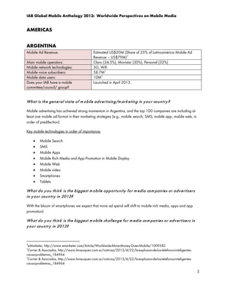 IAB Global Mobile Anthology 2013: Worldwide Perspectives on Mobile Media

AMERICAS
ARGENTINA
Mobile Ad Revenue:
Main mobile operators:
Mobile network technologies:
Mobile voice subscribers:
Mobile data users:
Does your IAB have a mobile
committee/council/ group?

Estimated US$20M (Share of 25% of Latinoamérica Mobile Ad
4
Revenue – US$79M)
Claro (34.5%), Movistar (30%), Personal (32%)
3G, Wifi
58.7M 5
10M 6
Launched in April 2013.

Wh a t is t h e ge n e r al st a t e o f m o bile a d v e r t isin g/m ar k e t in g in y o u r co u n t r y ?
Mobile advertising has achieved strong momentum in Argentina, and the top 100 companies are including at
least one mobile ad format in their marketing strategies (e.g., mobile search, SMS, mobile app, mobile web, in
order of predilection).
Key mobile technologies in order of importance:
•
•
•
•
•
•
•
•

Mobile Search
SMS
Mobile Apps
Mobile Rich Media and App Promotion in Mobile Display
Mobile Web
Mobile video
Smartphones
Tablets

Wh a t d o y o u t h in k is t h e b igge st m o bile o p p or t u n it y f o r m e dia co m p an ie s o r a d v e r t iser s
in y o u r co u n t r y in 2013?
With the bloom of smartphones we expect that more ad spend will shift to mobile rich media, apps and app
promotion)

Wh a t d o y o u t h in k is t h e b ig ge st m o bile ch allen g e f o r m ed ia co m pa n ie s o r a d v e r t ise r s in
y o u r co u n t r y in 2013?

4

eMarketer, http://www.emarketer.com/Article/Worldwide-More-Money-Goes-Mobile/1009582
Carrier & Asociados, http://www.lmneuquen.com.ar/noticias/2013/4/22/la-explosion-de-los-telefonos-inteligentescausa-problemas_184964
6
Carrier & Asociados, http://www.lmneuquen.com.ar/noticias/2013/4/22/la-explosion-de-los-telefonos-inteligentescausa-problemas_184964
5

5

 
