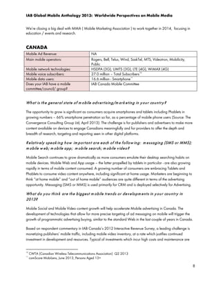 IAB Global Mobile Anthology 2013: Worldwide Perspectives on Mobile Media
We’re closing a big deal with MMA ( Mobile Marketing Association ) to work together in 2014, focusing in
education / events and research.

CANADA
Mobile Ad Revenue:
Main mobile operators:
Mobile network technologies:
Mobile voice subscribers:
Mobile data users:
Does your IAB have a mobile
committee/council/ group?

NA
Rogers, Bell, Telus, Wind, SaskTel, MTS, Videotron, Mobilicity,
Public
HSDPA (3G), UMTS (3G), LTE (4G), WiMAX (4G)
27.0 million – Total Subscribers 10
11
16.6 million - Smartphone
IAB Canada Mobile Committee

Wh a t is t h e ge n e r al st a t e o f m o bile a d v e r t isin g/m ar k e t in g in y o u r co u n t r y ?
The opportunity to grow is significant as consumers acquire smartphones and tablets including Phablets in
growing numbers – 66% smartphone penetration so far, as a percentage of mobile phone users (Source: The
Convergence Consulting Group Ltd, April 2013). The challenge is for publishers and advertisers to make more
content available on devices to engage Canadians meaningfully and for providers to offer the depth and
breadth of research, targeting and reporting seen in other digital platforms.

R e la t iv ely spe a k in g h ow im p or t a n t a r e e ach of t h e f ollo w in g : m e ssa g in g (SMS or MMS);
m o b ile w e b ; m o bile a pp ; m ob ile se ar ch ; m ob ile v id e o ?
Mobile Search continues to grow dramatically as more consumers emulate their desktop searching habits on
mobile devices. Mobile Web and App usage – the latter propelled by tablets in particular - are also growing
rapidly in terms of mobile content consumed. A growing number of consumers are embracing Tablets and
Phablets to consume video content anywhere, including significant at home usage. Marketers are beginning to
think “at home mobile” and “out of home mobile” audiences are quite different in terms of the advertising
opportunity. Messaging (SMS or MMS) is used primarily for CRM and is deployed selectively for Advertising.

Wh a t d o y o u t h in k ar e t h e b ig ge st m o b ile tr e n d s o r d e v e lo p m e n t s in y o u r co u n t r y in
2013?
Mobile Social and Mobile Video content growth will help accelerate Mobile advertising in Canada. The
development of technologies that allow for more precise targeting of ad messaging on mobile will trigger the
growth of programmatic advertising buying, similar to the standard Web in the last couple of years in Canada.
Based on respondent commentary in IAB Canada’s 2012 Interactive Revenue Survey, a leading challenge is
monetizing publishers’ mobile traffic, including mobile video inventory, at a rate which justifies continued
investment in development and resources. Typical of investments which incur high costs and maintenance are
10
11

CWTA (Canadian Wireless Telecommunications Association) Q2 2013
comScore MobiLens, June 2013, Persons Aged 13+

8

 