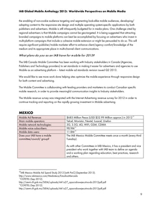 IAB Global Mobile Anthology 2013: Worldwide Perspectives on Mobile Media
the enabling of non-cookie audience targeting and segmenting look-alike mobile audiences, developing/
adapting content to the responsive site design and multiple operating system-specific applications by both
publishers and advertisers. Mobile is still infrequently budgeted for in media plans. One challenge cited by
regional advertisers is that Mobile campaigns cannot be geo-targeted. It is being suggested that attracting
branded campaigns to mobile platforms can best be accomplished by focusing on advertisers who invest in
multi-platform campaigns that include a cohesive mobile extension or might be persuaded to do so. This will
require significant publisher/mobile marketer effort to enhance client/agency comfort/knowledge of the
medium and its appropriate place in multi-channel client communications.

Wh a t p la n s d o y o u a s an IAB h a v e fo r m o b ile fo r 2013?
The IAB Canada Mobile Committee has been working with Industry stakeholders in Canada (Agencies,
Publishers and Technology providers) to set standards in making it easier for advertisers and agencies to use
Mobile as an advertising platform – latest mobile ad standards revision issued Q2 2013.
We would like to see more work done helping sites optimize the mobile experience through responsive design
for both content and advertising.
The Mobile Committee is collaborating with leading providers and marketers to conduct Canadian specific
mobile research, in order to provide meaningful communication insights to Industry stakeholders.
The Mobile revenue survey was integrated with the Internet Advertising revenue survey for 2012 in order to
continue tracking and reporting on the rapidly growing investment in Mobile advertising.

MEXICO
Mobile Ad Revenue:
Main mobile operators:
Mobile network technologies:
Mobile voice subscribers:
Mobile data users:
Does your IAB have a mobile
committee/council/ group?

12

$683 Million Pesos (USD $52.99 Million approx.) in 2012
Telcel, Movistar, Nextel, Iusacel, Unefon
3G, 3.5G, 4G, WiFi, GSM, CDMA
98.9M 13
14
11.8M
The IAB Mexico Mobile Committee meets once a month (every third
Tuesday).
As with other Committees in IAB Mexico, it has a president and vice
president who work together with IAB team to define an agenda
and a working plan regarding education, best practices, research
and others.

12

IAB Mexico Mobile Ad Spend Study 2012 [with PwC] (September 2013).
http://www.iabmexico.com/Medioteca/EstudiosMercado
13
COFETEL (Sep 2012).
http://siemt.cft.gob.mx/SIEM/uploads/441a27_apacndice-ejecutivo-dic-2012pdf.pdf
14
COFETEL (Sep 2012).
http://siemt.cft.gob.mx/SIEM/uploads/441a27_apacndice-ejecutivo-dic-2012pdf.pdf

9

 