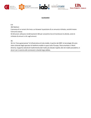 GLOSSARIO
0-9
302 Redirect
Il processo di un server che invia a un browser la posizione di un annuncio richiesto, anziché inviare
l'annuncio stesso.
Gli Ad server utilizzano reindirizzamenti 302 per consentire loro di monitorare le attività, come le
richieste di annunci o clic sugli annunci.
3G
3G è la "terza generazione" di infrastruttura di rete mobile. A partire dal 2007, le tecnologie 3G sono
state schierate dagli operatori di telefonia mobile in quasi tutta l'Europa, l'Asia orientale e il Nord
America. Supporta velocità di trasferimento dati molto più elevate rispetto alle reti mobili precedenti, in
alcuni casi si avvicina alle connessioni a banda larga cablata.
 