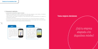 14
¿Está tu empresa
adaptada a los
dispositivos móviles?
Toma mejores decisiones
TROVITTROVITTROVIT
En la última versión de la app,
Trovit ha introducido una
funcionalidad innovadora: los
usuarios pueden dibujar sobre
el mapa, tanto trazando una
línea en una calle o delimitando
un área, para ver casas en venta
o en alquiler en la zona que han
deﬁnido.
20MINUTOS20MINUTOS20MINUTOS
Con la app de 20minutos,
En cuestión de segundos
tienes acceso a una previsión
precisa de 14 días para más
de 200.000 ciudades del
mundo, mapas meteorológicos,
avisos o información de playas
y estaciones de esquí para
aprovechar al máximo el tiempo
de ocio sin complicaciones.
3. Promociona tu aplicación...
A continuación se especiﬁcan algunos consejos:
• Orienta a los clientes que ya tienes a través del sitio web para ordenador y para móviles, los boletines
informativos de los clientes u otros canales que ya uses para llegar a ellos.
• Enlaza anuncios para móviles mostrados en otras aplicaciones gratuitas directamente en la página de
descarga de tu aplicación.
• Usa anuncios de la red de búsqueda para móviles para guiar a los usuarios directamente a la aplicación.
• Haz coincidir tus esfuerzos promocionales cuando el equipo de RR. PP. anuncie algo; recibir muchas descargas
aumenta muy rápido el puesto en algunas tiendas de aplicaciones.
Conecta en los momentos clave
 
