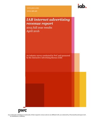 Any trademarks included are trademarks of their respective owners and are not affiliated with, nor endorsed by, PricewaterhouseCoopers LLP,
its subsidiaries or affiliates.
IAB internet advertising
revenue report
2015 full year results
April 2016
An industry survey conducted by PwC and sponsored
by the Interactive Advertising Bureau (IAB)
www.pwc.com
www.iab.net
 