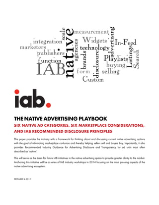 THE NATIVE ADVERTISING PLAYBOOK
SIX NATIVE AD CATEGORIES, SIX MARKETPLACE CONSIDERATIONS,
AND IAB RECOMMENDED DISCLOSURE PRINCIPLES
This paper provides the industry with a framework for thinking about and discussing current native advertising options
with the goal of eliminating marketplace confusion and thereby helping sellers sell and buyers buy. Importantly, it also
provides Recommended Industry Guidance for Advertising Disclosure and Transparency for ad units most often
described as ‘native.’
This will serve as the basis for future IAB initiatives in the native advertising space to provide greater clarity to the market.
Anchoring this initiative will be a series of IAB industry workshops in 2014 focusing on the most pressing aspects of the
native advertising ecosystem.
DECEMBER 4, 2013
 