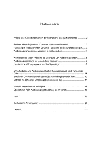 Inhaltsverzeichnis




Arbeits- und Ausbildungsmarkt in der Finanzmarkt- und Wirtschaftskrise .............. 2


Zahl der Beschäftigten sinkt – Zahl der Auszubildenden steigt ............................... 3
Rückgang im Produzierenden Gewerbe – Zunahme bei den Dienstleistungen ...... 3
Ausbildungszahlen steigen vor allem in Großbetrieben .......................................... 4


Kleinstbetriebe haben Probleme bei Besetzung von Ausbildungsplätzen ............... 5
Ausbildungsbeteiligung in Hessen etwas geringer .................................................. 7
Hessische Ausbildungsquote erneut leicht gestiegen ............................................. 9


Wirtschaftslage und Ausbildungsverhalten: Konkurrenzdruck spielt nur geringe
Rolle ...................................................................................................................... 12
Erwartetes Geschäftsvolumen beeinflusst Ausbildungsverhalten nicht ................ 13
Betriebe mit schlechter Ertragslage bilden seltener aus ....................................... 14


Weniger Abschlüsse als im Vorjahr ...................................................................... 15
Übernahmen nach Ausbildung leicht niedriger als im Vorjahr ............................... 16


Fazit ...................................................................................................................... 19


Methodische Anmerkungen .................................................................................. 20


Literatur ................................................................................................................. 22
 