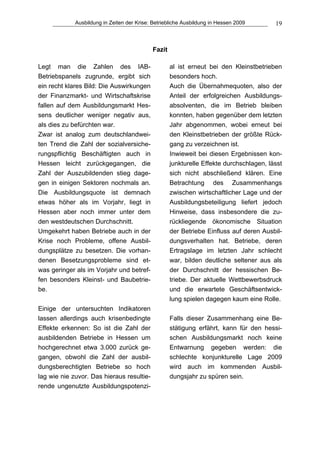 Ausbildung in Zeiten der Krise: Betriebliche Ausbildung in Hessen 2009      19



                                            Fazit

Legt man die Zahlen des IAB-                        al ist erneut bei den Kleinstbetrieben
Betriebspanels zugrunde, ergibt sich                besonders hoch.
ein recht klares Bild: Die Auswirkungen             Auch die Übernahmequoten, also der
der Finanzmarkt- und Wirtschaftskrise               Anteil der erfolgreichen Ausbildungs-
fallen auf dem Ausbildungsmarkt Hes-                absolventen, die im Betrieb bleiben
sens deutlicher weniger negativ aus,                konnten, haben gegenüber dem letzten
als dies zu befürchten war.                         Jahr abgenommen, wobei erneut bei
Zwar ist analog zum deutschlandwei-                 den Kleinstbetrieben der größte Rück-
ten Trend die Zahl der sozialversiche-              gang zu verzeichnen ist.
rungspflichtig Beschäftigten auch in                Inwieweit bei diesen Ergebnissen kon-
Hessen leicht zurückgegangen, die                   junkturelle Effekte durchschlagen, lässt
Zahl der Auszubildenden stieg dage-                 sich nicht abschließend klären. Eine
gen in einigen Sektoren nochmals an.                Betrachtung des Zusammenhangs
Die Ausbildungsquote ist demnach                    zwischen wirtschaftlicher Lage und der
etwas höher als im Vorjahr, liegt in                Ausbildungsbeteiligung liefert jedoch
Hessen aber noch immer unter dem                    Hinweise, dass insbesondere die zu-
den westdeutschen Durchschnitt.                     rückliegende ökonomische Situation
Umgekehrt haben Betriebe auch in der                der Betriebe Einfluss auf deren Ausbil-
Krise noch Probleme, offene Ausbil-                 dungsverhalten hat. Betriebe, deren
dungsplätze zu besetzen. Die vorhan-                Ertragslage im letzten Jahr schlecht
denen Besetzungsprobleme sind et-                   war, bilden deutliche seltener aus als
was geringer als im Vorjahr und betref-             der Durchschnitt der hessischen Be-
fen besonders Kleinst- und Baubetrie-               triebe. Der aktuelle Wettbewerbsdruck
be.                                                 und die erwartete Geschäftsentwick-
                                                    lung spielen dagegen kaum eine Rolle.
Einige der untersuchten Indikatoren
lassen allerdings auch krisenbedingte               Falls dieser Zusammenhang eine Be-
Effekte erkennen: So ist die Zahl der               stätigung erfährt, kann für den hessi-
ausbildenden Betriebe in Hessen um                  schen Ausbildungsmarkt noch keine
hochgerechnet etwa 3.000 zurück ge-                 Entwarnung gegeben werden: die
gangen, obwohl die Zahl der ausbil-                 schlechte konjunkturelle Lage 2009
dungsberechtigten Betriebe so hoch                  wird auch im kommenden Ausbil-
lag wie nie zuvor. Das hieraus resultie-            dungsjahr zu spüren sein.
rende ungenutzte Ausbildungspotenzi-
 
