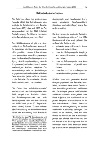 Ausbildung in Zeiten der Krise: Betriebliche Ausbildung in Hessen 2009      20

                                 Methodische Anmerkungen


Die Datengrundlage des vorliegenden                  dungsgesetz und Handwerksordnung
Reports bildet das Betriebspanel des                 auch schulische Berufsausbildung
Instituts für Arbeitsmarkt- und Berufs-              (Kranken- und Altenpflege) sowie Be-
forschung (IAB), das seit 1993 in Zu-                amtenanwärter.
sammenarbeit mit der TNS Infratest
Sozialforschung GmbH eine repräsen-                  Darüber hinaus ist auch die Definition
tative Betriebsbefragung durchführt.                 von „Ausbildungsbetrieben“ im IAB-
                                                     Betriebspanel eher weit gefasst. Sie
Das IAB-Betriebspanel gibt u.a. über                 umfasst alle Betriebe, die
betriebliche Einflussfaktoren Auskunft.              • entweder Auszubildende in ihrem
Es liefert über stichtagsbezogene Aus-                   Personalbestand führen;
bildungszahlen hinaus Informationen                  • oder im Befragungsjahr Abgänge
zum generellen Ausbildungsengage-                        von Auszubildenden zu verzeich-
ment der Betriebe (Ausbildungsberech-                    nen hatten;
tigung, Ausbildungsbeteiligung, Ausbil-              • oder im Befragungsjahr neue Aus-
dungsquoten) und erlaubt durch seinen                    bildungsverträge     abgeschlossen
modulartigen Aufbau, mögliche Zu-                        hatten;
sammenhänge zwischen Ausbildungs-                    • oder dies noch bis zum Beginn des
engagement und anderen betrieblichen                     neuen Ausbildungsjahres planen.
Determinanten (wirtschaftliche Situati-
on der Betriebe, Personalbedarf, Quali-              Möchte man das generelle Ausbil-
fikationsstruktur etc.) herzustellen.                dungsengagement der Betriebe beur-
                                                     teilen, erscheint diese weite Definition
Die Daten des IAB-Betriebspanels2                    von „Ausbildungsbetrieben“ zielführen-
sind nicht mit den Stichtagsdaten des                der. Es ist bspw. gerade bei Kleinstbe-
BIBB vergleichbar. Zunächst stimmt                   trieben nicht davon auszugehen, dass
der Erhebungszeitpunkt des IAB-                      diese in jedem Jahr ausbilden bzw. zu
Betriebspanels nicht mit dem Stichtag                jedem Zeitpunkt Auszubildende in ih-
der BIBB-Daten (zum 30. September                    rem Personalstand führen. Dennoch
eines Jahres) überein. Zudem umfasst                 können sie sich regelmäßig an der be-
Berufsausbildung im IAB-Betriebspanel                trieblichen Ausbildung beteiligen. Ge-
neben der Ausbildung nach Berufsbil-                 nauso ist es denkbar, dass Auszubil-
2
                                                     dende vor Abschluss des Ausbildungs-
  Die Stichprobe des IAB-Betriebspanels wird
aus der Betriebsdatei der Bundesagentur für          jahres den Betrieb verlassen und die-
Arbeit gezogen. Diese basiert auf den Meldun-        ser Betrieb zum Stichtag keine Auszu-
gen der Betriebe zur Sozialversicherung. Unter
Betrieben wird immer die Betriebseinheit bzw.        bildenden mehr führt. Dennoch betei-
die Dienststelle vor Ort verstanden, dies kön-
nen unabhängige Unternehmen oder auch
                                                     ligt er sich an der betrieblichen Ausbil-
Filialen/Betriebsteile eines Unternehmens sein.
 