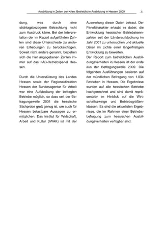 Ausbildung in Zeiten der Krise: Betriebliche Ausbildung in Hessen 2009    21


dung,        was      durch       eine            Auswertung dieser Daten betraut. Der
stichtagsbezogene Betrachtung nicht               Panelcharakter erlaubt es dabei, die
zum Ausdruck käme. Bei der Interpre-              Entwicklung hessischer Betriebskenn-
tation der im Report aufgeführten Zah-            zahlen seit der Länderaufstockung im
len sind diese Unterschiede zu ande-              Jahr 2001 zu untersuchen und aktuelle
ren Erhebungen zu berücksichtigen.                Daten im Lichte einer längerfristigen
Soweit nicht anders genannt, beziehen             Entwicklung zu bewerten.
sich die hier angegebenen Zahlen im-              Der Report zum betrieblichen Ausbil-
mer auf das IIAB-Betriebspanel Hes-               dungsverhalten in Hessen ist der erste
sen.                                              aus der Befragungswelle 2009. Die
                                                  folgenden Ausführungen basieren auf
Durch die Unterstützung des Landes                der mündlichen Befragung von 1.034
Hessen sowie der Regionaldirektion                Betrieben in Hessen. Die Ergebnisse
Hessen der Bundesagentur für Arbeit               wurden auf alle hessischen Betriebe
war eine Aufstockung der befragten                hochgerechnet und sind damit reprä-
Betriebe möglich, so dass seit der Be-            sentativ im Hinblick auf die Wirt-
fragungswelle 2001 die hessische                  schaftszweige und Betriebsgrößen-
Stichprobe groß genug ist, um auch für            klassen. Es sind die aktuellsten Ergeb-
Hessen belastbare Aussagen zu er-                 nisse, die im Rahmen einer Betriebs-
möglichen. Das Institut für Wirtschaft,           befragung zum hessischen Ausbil-
Arbeit und Kultur (IWAK) ist mit der              dungsverhalten verfügbar sind.
 