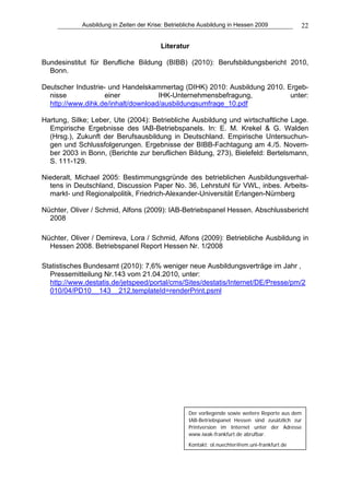 Ausbildung in Zeiten der Krise: Betriebliche Ausbildung in Hessen 2009              22

                                         Literatur

Bundesinstitut für Berufliche Bildung (BIBB) (2010): Berufsbildungsbericht 2010,
  Bonn.

Deutscher Industrie- und Handelskammertag (DIHK) 2010: Ausbildung 2010. Ergeb-
  nisse             einer           IHK-Unternehmensbefragung,           unter:
  http://www.dihk.de/inhalt/download/ausbildungsumfrage_10.pdf

Hartung, Silke; Leber, Ute (2004): Betriebliche Ausbildung und wirtschaftliche Lage.
  Empirische Ergebnisse des IAB-Betriebspanels. In: E. M. Krekel & G. Walden
  (Hrsg.), Zukunft der Berufsausbildung in Deutschland. Empirische Untersuchun-
  gen und Schlussfolgerungen. Ergebnisse der BIBB-Fachtagung am 4./5. Novem-
  ber 2003 in Bonn, (Berichte zur beruflichen Bildung, 273), Bielefeld: Bertelsmann,
  S. 111-129.

Niederalt, Michael 2005: Bestimmungsgründe des betrieblichen Ausbildungsverhal-
  tens in Deutschland, Discussion Paper No. 36, Lehrstuhl für VWL, inbes. Arbeits-
  markt- und Regionalpolitik, Friedrich-Alexander-Universität Erlangen-Nürnberg

Nüchter, Oliver / Schmid, Alfons (2009): IAB-Betriebspanel Hessen. Abschlussbericht
  2008

Nüchter, Oliver / Demireva, Lora / Schmid, Alfons (2009): Betriebliche Ausbildung in
  Hessen 2008. Betriebspanel Report Hessen Nr. 1/2008

Statistisches Bundesamt (2010): 7,6% weniger neue Ausbildungsverträge im Jahr ,
  Pressemitteilung Nr.143 vom 21.04.2010, unter:
  http://www.destatis.de/jetspeed/portal/cms/Sites/destatis/Internet/DE/Presse/pm/2
  010/04/PD10__143__212,templateId=renderPrint.psml




                                                    Der vorliegende sowie weitere Reporte aus dem
                                                    IAB-Betriebspanel Hessen sind zusätzlich zur
                                                    Printversion im Internet unter der Adresse
                                                    www.iwak-frankfurt.de abrufbar.
                                                    Kontakt: ol.nuechter@em.uni-frankfurt.de
 