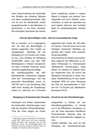 Ausbildung in Zeiten der Krise: Betriebliche Ausbildung in Hessen 2009     3


chem Zusammenhang die wirtschaftli-                   lichen Ausbildung, werden in diesem
che Situation der einzelnen Betriebe                  Report in knapper und präziser Form
und deren Ausbildungsverhalten steht                  dargestellt und durch Grafiken veran-
und ob sich die Bereitschaft, Ausbil-                 schaulicht, so dass sie regionalen wie
dungsabsolventen in den Betrieben zu                  auch lokalen Akteuren eine fundierte
übernehmen, in der Krise verändert.                   Basis für problemadäquates Handeln
Die wichtigsten Kennwerte der betrieb-                liefern.


           Zahl der Beschäftigten sinkt – Zahl der Auszubildenden steigt

Wie zu erwarten, ist im vergangenen                   gegenüber dem Vorjahr dar. Mit ande-
Jahr die Zahl der Beschäftigten in                    ren Worten: Trotz der Krise sind in den
Hessen gegenüber dem Vorjahr zu-                      befragten hessischen Betrieben ge-
rückgegangen. Allerdings fiel der                     genüber dem Vorjahr mehr Auszubil-
Rückgang mit -0,2 Prozent sehr mode-                  dende beschäftigt.
rat aus. Zum Stichtag der Befragung                   Einschränkend ist hierbei anzumerken,
(30.06.2009) waren laut dem IAB-                      dass aufgrund der Differenzen zu an-
Betriebspanel in Hessen hochgerech-                   deren Erhebungen (s. Schlusskapitel
net etwa 2.159.800 Personen sozial-                   „Methodische Anmerkungen“) diese
versicherungspflichtig beschäftigt.                   Zahlen nur bedingt mit anderen Quel-
Die Ausbildungszahlen des IAB-                        len vergleichbar sind. So kommt das
Betriebspanels entsprechen dagegen                    Statistische Bundesamt in seiner neu-
nicht den Vorerwartungen: Von den                     esten Veröffentlichung für das Ausbil-
genannten Beschäftigten waren ca.                     dungsjahr 2009 auf einen Rückgang
106.750 noch in der Ausbildung. Dies                  der Zahl der Auszubildenden in Hes-
stellt einen Anstieg der Ausbildungs-                 sen von 1,6 Prozent (vgl. Statistisches
zahlen um 1.600 bzw. von 1,5 Prozent                  Bundesamt 2010).


    Rückgang im Produzierenden Gewerbe – Zunahme bei den Dienstleistungen

Interessant sind hierbei insbesondere                 dungszahlen in Hessen bei den
die strukturellen Veränderungen inner-                Dienstleistungsbetrieben, im Handel
halb der einzelnen Wirtschaftszweige1.                und in der Öffentlichen Verwaltung. Im
Trotz der Krise stiegen die Ausbil-                   von der Krise besonders betroffenen
                                                      Produzierenden Gewerbe ging die
1                                                     Zahl der Auszubildenden dagegen zu-
  Aufgrund der neuen Systematik der Wirtschafts-
zweige (WZ 2008) lassen sich keine sektoralen         rück.
langen Zeitreihen mehr ausweisen. Da in jeder
Panelwelle jedoch die Beschäftigtenzahlen des
                                                      Letztere Betriebe sind auch für den
aktuellen sowie des Vorjahres erhoben werden, ist     Rückgang der sozialversicherungs-
zumindest ein Einjahresvergleich möglich.
 