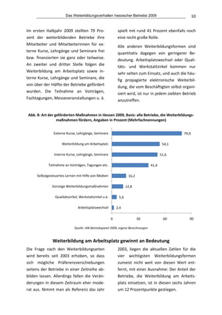 Das Weiterbildungsverhalten hessischer Betriebe 2009                                 10


Im  ersten  Halbjahr  2009  stellten  79  Pro‐               spielt  mit  rund  41  Prozent  ebenfalls  noch 
zent  der  weiterbildenden  Betriebe  ihre                   eine recht große Rolle.  
Mitarbeiter  und  Mitarbeiterinnen  für  ex‐                 Alle  anderen  Weiterbildungsformen  sind 
terne  Kurse,  Lehrgänge  und  Seminare  frei                quantitativ  dagegen  von  geringerer  Be‐
bzw.  finanzierten  sie  ganz  oder  teilweise.              deutung.  Arbeitsplatzwechsel  oder  Quali‐
An  zweiter  und  dritter  Stelle  folgen  die               täts‐  und  Werkstattzirkel  kommen  nur 
Weiterbildung  am  Arbeitsplatz  sowie  in‐                  sehr selten zum Einsatz, und auch die häu‐
terne Kurse, Lehrgänge und Seminare, die                     fig  propagierte  elektronische  Weiterbil‐
von über der Hälfte der Betriebe gefördert                   dung, die vom Beschäftigten selbst organi‐
wurden.  Die  Teilnahme  an  Vorträgen,                      siert wird, ist nur in jedem siebten Betrieb 
Fachtagungen, Messeveranstaltungen u. ä.                     anzutreffen. 
                                                          
 Abb. 8: Art der geförderten Maßnahmen in Hessen 2009, Basis: alle Betriebe, die Weiterbildungs‐
                  maßnahmen fördern, Angaben in Prozent (Mehrfachnennungen) 


                Externe Kurse, Lehrgänge, Seminare                                                    79,0

                     Weiterbildung am Arbeitsplatz                                           54,1

                Interne Kurse, Lehrgänge, Seminare                                          51,6

             Teilnahme an Vorträgen, Tagungen etc.                                   41,4

      Selbstgesteuertes Lernen mit Hilfe von Medien                  16,2

               Sonstige Weiterbildungsmaßnahmen                     12,8

                 Qualitätszirkel, Werkstattzirkel u.ä.        5,6

                                Arbeitsplatzwechsel          2,4

                                                         0                  30               60           90
                                                                                                                   
                              Quelle: IAB‐Betriebspanel 2009, eigene Berechnungen 
                                         
               Weiterbildung am Arbeitsplatz gewinnt an Bedeutung 
Die  Frage  nach  den  Weiterbildungsarten                   2003,  liegen  die  aktuellen  Zahlen  für  die 
wird  bereits  seit  2003  erhoben,  so  dass                vier  wichtigsten  Weiterbildungsformen 
sich  mögliche  Präferenzverschiebungen                      zumeist  nicht  weit  von  diesen  Wert  ent‐
seitens der Betriebe in einer Zeitreihe ab‐                  fernt, mit einer Ausnahme: Der Anteil der 
bilden  lassen.  Allerdings  fallen  die  Verän‐             Betriebe,  die  Weiterbildung  am  Arbeits‐
derungen in diesem Zeitraum eher mode‐                       platz  einsetzen,  ist  in  diesen  sechs  Jahren 
rat aus. Nimmt man als Referenz das Jahr                     um 12 Prozentpunkte gestiegen.  
 