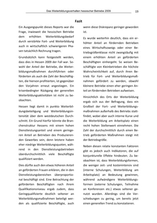 Das Weiterbildungsverhalten hessischer Betriebe 2009                           19


                                                  Fazit 
Ein Ausgangspunkt dieses Reports war die                   wenn diese Diskrepanz geringer geworden 
Frage,  inwieweit  die  hessischen  Betriebe               ist. 
dem  erhöhten  Weiterbildungsbedarf 
                                                           Es  wurde  weiterhin  deutlich,  dass  ein  er‐
durch  verstärkte  Fort‐  und  Weiterbildung 
                                                           höhter  Anteil  an  fördernden  Betrieben 
auch  in  wirtschaftlich  schwierigeren  Pha‐
                                                           eines  Wirtschaftszweigs  oder  einer  Be‐
sen tatsächlich Rechnung tragen. 
                                                           triebsgrößenklasse  nicht  zwangsläufig  mit 
Grundsätzlich  kann  festgestellt  werden,                 einem  erhöhten  Anteil  an  geförderten 
dass dies in Hessen 2009 der Fall war. So‐                 Beschäftigten  einhergeht.  So  weisen  Be‐
wohl  der  Anteil  der  Betriebe,  die  Weiter‐            schäftigte  von  Kleinbetrieben  die  höchste 
bildungsmaßnahmen  durchführten  oder                      Wahrscheinlichkeit  auf,  durch  ihren  Be‐
förderten als auch die Zahl der Beschäftig‐                trieb  für  Fort‐  und  Weiterbildungsmaß‐
ten, die hiervon profitierten, ist gegenüber               nahmen  gefördert  zu  werden,  obwohl 
den  Vorjahren  erneut  angestiegen.  Ein                  kleinere Betriebe einen eher geringen An‐
krisenbedingter  Rückgang  der  generellen                 teil an fördernden Betrieben aufweisen. 
Weiterbildungsaktivitäten  ist  nicht  zu  be‐             Hinsichtlich  des  Orts  der  Weiterbildung 
obachten.                                                  ergab  sich  aus  der  Befragung,  dass  ein 
Hessen  liegt  damit  in  punkto  Weiterbil‐               Großteil  der  Fort‐  und  Weiterbildungs‐
dungsbeteiligung  und  Weiterbildungsin‐                   maßnahmen außerhalb des Betriebs statt‐
tensität  über  dem  westdeutschen  Durch‐                 findet, wobei aber auch interne Kurse und 
schnitt. Ein Grund hierfür könnte die Bran‐                die  Weiterbildung  am  Arbeitsplatz  einen 
chenstruktur  Hessens  mit  einem  hohen                   recht  hohen  Stellenwert  einnehmen.  Die 
Dienstleistungsanteil  und  einem  geringe‐                Zahl  der  durchschnittlich  durch  einen  Be‐
ren  Anteil  an  Betrieben  des  Produzieren‐              trieb  geförderten  Maßnahmen  steigt  mit 
den  Gewerbes  sein,  denn  letztere  haben                der Betriebsgröße. 
eher niedrige Weiterbildungsquoten, wäh‐                   Neben diesen relativ konstanten Faktoren 
rend  in  den  Dienstleistungsbetrieben                    gibt  es  jedoch  auch  Indikatoren,  die  auf 
überdurchschnittlich  viele  Beschäftigte                  konjunkturelle  Effekte  hindeuten.  Zu  be‐
qualifiziert werden.                                       obachten  ist,  dass  Weiterbildungsformen, 
Dies dürfte auch den etwas höheren Anteil                  die  weniger  zeit‐  und  kostenintensiv  sind 
an geförderten Frauen erklären, die in den                 (interne  Schulungen,  Weiterbildung  am 
Dienstleistungsbereichen  überproportio‐                   Arbeitsplatz)  an  Bedeutung  gewinnen, 
nal beschäftigt sind. Eine Betrachtung der                 während  aufwändigere  Weiterbildungs‐
geförderten  Beschäftigten  nach  ihrem                    formen  (externe  Schulungen,  Teilnahme 
Qualifikationsniveau  ergab  zudem,  dass                  an  Konferenzen  etc.)  etwas  seltener  ge‐
Geringqualifizierte  deutlich  seltener  an                nutzt  wurden.  Allerdings  sind  die  Ver‐
Weiterbildungsmaßnahmen  beteiligt  wer‐                   schiebungen  zu  gering,  um  bereits  jetzt 
den  als  qualifizierte  Beschäftigte,  auch               einen generellen Trend zu konstatieren. 
 