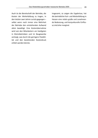 Das Weiterbildungsverhalten hessischer Betriebe 2009                   20


Auch ist die Bereitschaft der Betriebe, die        Insgesamt,  so  zeigen  die  Ergebnisse,  hat 
Kosten  der  Weiterbildung  zu  tragen,  in        die betriebliche Fort‐ und Weiterbildung in 
den letzten zwei Jahren zurück gegangen –          Hessen eine relativ große und zunehmen‐
selbst  wenn  noch  immer  eine  Mehrheit          de Bedeutung, und konjunkturelle Einflüs‐
der  Betriebe  den  entstehenden  Aufwand          se sind eher marginal. 
allein  bewältigt.  Eine  Kostenübernahme 
wird  von  den  Mitarbeitern  am  häufigsten 
in  Kleinstbetrieben  und  im  Baugewerbe 
verlangt, was durch die geringere Flexibili‐
tät  und  den  bestehenden  Kostendruck 
erklärt werden könnte. 
 