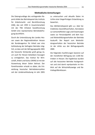 Das Weiterbildungsverhalten hessischer Betriebe 2009                   21


                               Methodische Anmerkungen 
Die  Datengrundlage  des  vorliegenden  Re‐        zu  untersuchen  und  aktuelle  Daten  im 
ports bildet das Betriebspanel des Instituts       Lichte einer längerfristigen Entwicklung zu 
für  Arbeitsmarkt‐  und  Berufsforschung           bewerten.  
(IAB),  das  seit  1993  in  Zusammenarbeit 
                                                   Das  IAB‐Betriebspanel  gibt  u.a.  über  be‐
mit  der  TNS  Infratest  Sozialforschung 
                                                   triebliches Geschäftsverhalten, Kenndaten 
GmbH  eine  repräsentative  Betriebsbefra‐
                                                   zur wirtschaftlichen Lage und Erwartungen 
gung durchführt.  
                                                   sowie  zur  Personalpolitik  und  dem  Aus‐ 
Durch  die  Unterstützung  des  Landes  Hes‐       und Weiterbildungsverhalten der Betriebe 
sen  sowie  der  Regionaldirektion  Hessen         Auskunft.  Der  Report  zum  Weiterbil‐
der  Bundesagentur  für  Arbeit  war  eine         dungsverhalten  der  hessischen  Betriebe 
Aufstockung  der  befragten  Betriebe  mög‐        ist  der  dritte  aus  der  Befragungswelle 
lich, so dass seit der Befragungswelle 2001        2009.  
die  hessische  Stichprobe  groß  genug  ist,      Die  folgenden  Ausführungen  basieren  auf 
um  auch  für  Hessen  belastbare  Aussagen        der  mündlichen  Befragung  von  1.034  Be‐
zu  ermöglichen.  Das  Institut  für  Wirt‐        trieben  in  Hessen.  Die  Ergebnisse  wurden 
schaft, Arbeit und Kultur (IWAK) ist mit der       auf  alle  hessischen  Betriebe  hochgerech‐
Auswertung  dieser  Daten  betraut.  Der           net  und  sind  damit  repräsentativ  im  Hin‐
Panelcharakter  erlaubt  es  dabei,  die  Ent‐     blick  auf  die  Wirtschaftszweige  und  Be‐
wicklung  hessischer  Betriebskennzahlen           triebsgrößenklassen.  
seit  der  Länderaufstockung  im  Jahr  2001 
                                
 