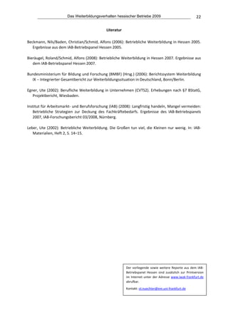 Das Weiterbildungsverhalten hessischer Betriebe 2009                                      22

                                                   Literatur 
 
Beckmann, Nils/Baden, Christian/Schmid, Alfons (2006): Betriebliche Weiterbildung in Hessen 2005. 
   Ergebnisse aus dem IAB‐Betriebspanel Hessen 2005. 
 
Bieräugel, Roland/Schmid, Alfons (2008): Betriebliche Weiterbildung in Hessen 2007. Ergebnisse aus 
   dem IAB‐Betriebspanel Hessen 2007. 
 
Bundesministerium für Bildung und Forschung (BMBF) (Hrsg.) (2006): Berichtssystem Weiterbildung 
   IX − Integrierter Gesamtbericht zur Weiterbildungssituation in Deutschland, Bonn/Berlin. 
 
Egner, Ute (2002): Berufliche Weiterbildung in Unternehmen (CVTS2). Erhebungen nach §7 BStatG, 
   Projektbericht, Wiesbaden. 
 
Institut für Arbeitsmarkt‐ und Berufsforschung (IAB) (2008): Langfristig handeln, Mangel vermeiden: 
   Betriebliche  Strategien  zur  Deckung  des  Fachkräftebedarfs.  Ergebnisse  des  IAB‐Betriebspanels 
   2007, IAB‐Forschungsbericht 03/2008, Nürnberg.  
 
Leber,  Ute  (2002):  Betriebliche  Weiterbildung.  Die  Großen  tun  viel,  die  Kleinen  nur  wenig.  In:  IAB‐
   Materialien, Heft 2, S. 14–15. 
 




                                                                Der  vorliegende  sowie  weitere  Reporte  aus  dem  IAB‐
                                                                Betriebspanel  Hessen  sind  zusätzlich  zur  Printversion 
                                                                im  Internet  unter  der  Adresse  www.iwak‐frankfurt.de 
                                                                abrufbar.  

                                                                Kontakt: ol.nuechter@em.uni‐frankfurt.de 
 
