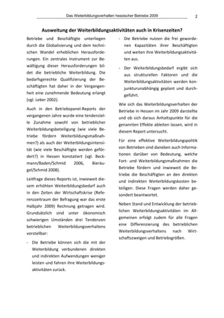 Das Weiterbildungsverhalten hessischer Betriebe 2009                        2


        Ausweitung der Weiterbildungsaktivitäten auch in Krisenzeiten? 
Betriebe  und  Beschäftigte  unterliegen             ‐ Die  Betriebe  nutzen  die  frei  geworde‐
durch  die  Globalisierung  und  dem  techni‐          nen  Kapazitäten  ihrer  Beschäftigten 
schen  Wandel  erheblichen  Herausforde‐               und weiten ihre Weiterbildungsaktivitä‐
rungen.  Ein  zentrales  Instrument  zur  Be‐          ten aus.  
wältigung  dieser  Herausforderungen  bil‐
                                                     ‐ Der  Weiterbildungsbedarf  ergibt  sich 
det  die  betriebliche  Weiterbildung.  Die 
                                                       aus  strukturellen  Faktoren  und  die 
bedarfsgerechte  Qualifizierung  der  Be‐
                                                       Weiterbildungsaktivitäten  werden  kon‐
schäftigten  hat  daher  in  der  Vergangen‐
                                                       junkturunabhängig  geplant  und  durch‐
heit  eine  zunehmende  Bedeutung  erlangt 
                                                       geführt. 
(vgl. Leber 2002).  
                                                     Wie  sich  das  Weiterbildungsverhalten  der 
Auch  in  den  Betriebspanel‐Reports  der 
                                                     Betriebe in Hessen im Jahr 2009 darstellte 
vergangenen Jahre wurde eine tendenziel‐
                                                     und  ob  sich  daraus  Anhaltspunkte  für  die 
le  Zunahme  sowohl  von  betrieblicher              genannten Effekte ableiten lassen, wird in 
Weiterbildungsbeteiligung  (wie  viele  Be‐          diesem Report untersucht.  
triebe  fördern  Weiterbildungsmaßnah‐
                                                     Für  eine  effektive  Weiterbildungspolitik 
men?) als auch der Weiterbildungsintensi‐
                                                     von Betrieben sind daneben auch Informa‐
tät  (wie  viele  Beschäftigte  werden  geför‐
                                                     tionen  darüber  von  Bedeutung,  welche 
dert?)  in  Hessen  konstatiert  (vgl.  Beck‐
                                                     Fort‐  und  Weiterbildungsmaßnahmen  die 
mann/Baden/Schmid            2006,    Bieräu‐
                                                     Betriebe  fördern  und  inwieweit  die  Be‐
gel/Schmid 2008).  
                                                     triebe  die  Beschäftigten  an  den  direkten 
Leitfrage dieses Reports ist, inwieweit die‐         und  indirekten  Weiterbildungskosten  be‐
sem  erhöhten  Weiterbildungsbedarf  auch            teiligen.  Diese  Fragen  werden  daher  ge‐
in  den  Zeiten  der  Wirtschaftskrise  (Refe‐       sondert beantwortet. 
renzzeitraum der Befragung war das erste 
                                                     Neben Stand und Entwicklung der betrieb‐
Halbjahr  2009)  Rechnung  getragen  wird. 
                                                     lichen  Weiterbildungsaktivitäten  im  All‐
Grundsätzlich  sind  unter  ökonomisch 
                                                     gemeinen  erfolgt  zudem  für  alle  Fragen 
schwierigen  Umständen  drei  Tendenzen 
                                                     eine  Differenzierung  des  betrieblichen 
betrieblichen  Weiterbildungsverhaltens 
                                                     Weiterbildungsverhaltens  nach  Wirt‐
vorstellbar:  
                                                     schaftszweigen und Betriebsgrößen.  
‐ Die  Betriebe  können  sich  die  mit  der 
                                                      
  Weiterbildung  verbundenen  direkten 
  und  indirekten  Aufwendungen  weniger              
  leisten und fahren ihre Weiterbildungs‐             
  aktivitäten zurück. 
                                                  
 
