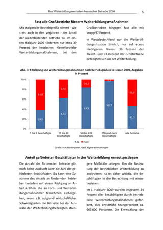 Das Weiterbildungsverhalten hessischer Betriebe 2009                                   5


               Fast alle Großbetriebe fördern Weiterbildungsmaßnahmen 
Mit steigender Betriebsgröße nimmt ‐ wie                           Großbetrieben  hingegen  fast  alle  mit 
stets  auch  in  den  Vorjahren  ‐  der  Anteil                    knapp 97 Prozent.  
der  weiterbildenden  Betriebe  zu.  Im  ers‐                      In  Westdeutschland  war  die  Weiterbil‐
ten  Halbjahr  2009  förderten  nur  etwa  39                      dungssituation  ähnlich,  nur  auf  etwas 
Prozent  der  hessischen  Kleinstbetriebe                          niedrigerem  Niveau:  36  Prozent  der 
Weiterbildungsmaßnahmen,  bei  den                                 Kleinst‐  und  93  Prozent  der  Großbetriebe 
                                                                   beteiligten sich an der Weiterbildung.
                                                              
    Abb. 3: Förderung von Weiterbildungsmaßnahmen nach Betriebsgrößen in Hessen 2009, Angaben 
                                            in Prozent  
    100%                                                                            3,3
                                                                 16,1

     80%                               37,5
                                                                                                       53,0
                  61,0
     60%

                                                                                   96,7
     40%                                                         83,9
                                       62,5
                                                                                                       47,0
     20%          39,0


      0%
           1 bis 9 Beschäftigte     10 bis 49                50 bis 249        250 und mehr        alle Betriebe
                                   Beschäftigte             Beschäftigte        Beschäftigte

                                                       Ja        Nein
                                                                                                                        
                                  Quelle: IAB‐Betriebspanel 2009, eigene Berechnungen 
 

       Anteil geförderter Beschäftigter in der Weiterbildung erneut gestiegen 
Die  Anzahl  der  fördernden  Betriebe  gibt                       gere  Maßstäbe  anlegen.  Um  die  Bedeu‐
noch keine Auskunft über die Zahl der ge‐                          tung  der  betrieblichen  Weiterbildung  zu 
förderten  Beschäftigten.  So  kann  eine  Zu‐                     analysieren,  ist  es  daher  wichtig,  die  Be‐
nahme  des  Anteils  an  fördernden  Betrie‐                       schäftigten  in  die  Betrachtung  mit  einzu‐
ben  trotzdem  mit  einem  Rückgang  an  Ar‐                       beziehen. 
beitskräften,  die  an  Fort‐  und  Weiterbil‐                     Im 1. Halbjahr 2009 wurden insgesamt 24 
dungsmaßnahmen  teilnehmen,  einherge‐                             Prozent  aller  Beschäftigten  durch  betrieb‐
hen,  wenn  z.B.  aufgrund  wirtschaftlicher                       liche  Weiterbildungsmaßnahmen  geför‐
Schwierigkeiten  die  Betriebe  bei  der  Aus‐                     dert,  dies  entspricht  hochgerechnet  ca. 
wahl  der  Weiterbildungsbeteiligten  stren‐                       665.000  Personen.  Die  Entwicklung  der 
 
