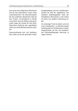 Fachkräftesicherung durch betriebliche Aus- und Weiterbildung                                   15

ders als bei den erfolgreichen Abschlüssen               dungsbeteiligung und der Ausbildungsin-
sind bei den Übernahmen Frauen etwas                     tensität die Zahl der angebotenen und
unterrepräsentiert: Die Übernahmequote                   besetzten Ausbildungsplätze sowie der
bei den weiblichen Absolventen liegt bei                 betrieblichen Übernahmen in den letzten
64,5 Prozent. Einschränkend ist hierbei                  10 Jahren eine größere Schwankung zei-
anzumerken, dass die Differenz gering ist;               gen.
zudem liegen die Gründe für eine Nicht-
                                                         Ein eindeutiger Trend ist jedoch auch hier
Übernahme häufig bei den Jugendlichen
                                                         nicht zu beobachten – es existieren jedoch
selbst, die z.B den Betrieb wechseln möch-
                                                         Anhaltspunkte für Veränderung im Ausbil-
ten.
                                                         dungsverhalten, die den sich verändern-
Zusammenfassend lässt sich festhalten,                   den Rahmenbedingungen Rechnung zu
dass anders als bei der generellen Ausbil-               tragen scheinen.
 
