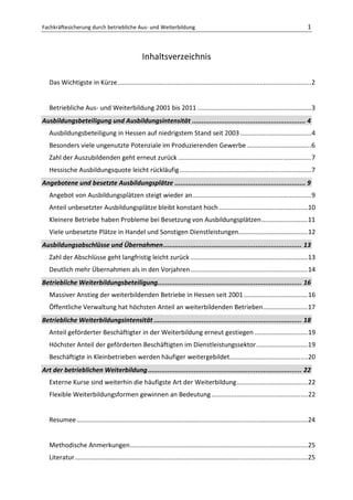 Fachkräftesicherung durch betriebliche Aus- und Weiterbildung                                                                                 1



                                                     Inhaltsverzeichnis

   Das Wichtigste in Kürze ............................................................................................................. 2


   Betriebliche Aus- und Weiterbildung 2001 bis 2011 ................................................................ 3
Ausbildungsbeteiligung und Ausbildungsintensität ........................................................... 4
   Ausbildungsbeteiligung in Hessen auf niedrigstem Stand seit 2003 ........................................ 4
   Besonders viele ungenutzte Potenziale im Produzierenden Gewerbe .................................... 6
   Zahl der Auszubildenden geht erneut zurück ........................................................................... 7
   Hessische Ausbildungsquote leicht rückläufig .......................................................................... 7
Angebotene und besetzte Ausbildungsplätze .................................................................... 9
   Angebot von Ausbildungsplätzen steigt wieder an................................................................... 9
   Anteil unbesetzter Ausbildungsplätze bleibt konstant hoch .................................................. 10
   Kleinere Betriebe haben Probleme bei Besetzung von Ausbildungsplätzen .......................... 11
   Viele unbesetzte Plätze in Handel und Sonstigen Dienstleistungen....................................... 12
Ausbildungsabschlüsse und Übernahmen ........................................................................ 13
   Zahl der Abschlüsse geht langfristig leicht zurück .................................................................. 13
   Deutlich mehr Übernahmen als in den Vorjahren .................................................................. 14
Betriebliche Weiterbildungsbeteiligung........................................................................... 16
   Massiver Anstieg der weiterbildenden Betriebe in Hessen seit 2001 .................................... 16
   Öffentliche Verwaltung hat höchsten Anteil an weiterbildenden Betrieben ......................... 17
Betriebliche Weiterbildungsintensität ............................................................................. 18
   Anteil geförderter Beschäftigter in der Weiterbildung erneut gestiegen .............................. 19
   Höchster Anteil der geförderten Beschäftigten im Dienstleistungssektor ............................. 19
   Beschäftigte in Kleinbetrieben werden häufiger weitergebildet............................................ 20
Art der betrieblichen Weiterbildung ................................................................................ 22
   Externe Kurse sind weiterhin die häufigste Art der Weiterbildung ........................................ 22
   Flexible Weiterbildungsformen gewinnen an Bedeutung ...................................................... 22


   Resumee .................................................................................................................................. 24


   Methodische Anmerkungen .................................................................................................... 25
   Literatur ................................................................................................................................... 25
 