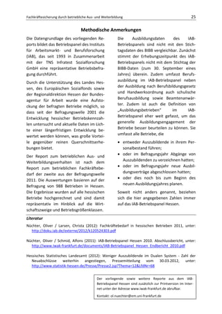Fachkräftesicherung durch betriebliche Aus- und Weiterbildung                                            25

                                  Methodische Anmerkungen
Die Datengrundlage des vorliegenden Re-                  Die     Ausbildungsdaten      des    IAB-
ports bildet das Betriebspanel des Instituts             Betriebspanels sind nicht mit den Stich-
für Arbeitsmarkt- und Berufsforschung                    tagsdaten des BIBB vergleichbar. Zunächst
(IAB), das seit 1993 in Zusammenarbeit                   stimmt der Erhebungszeitpunkt des IAB-
mit der TNS Infratest Sozialforschung                    Betriebspanels nicht mit dem Stichtag der
GmbH eine repräsentative Betriebsbefra-                  BIBB-Daten (zum 30. September eines
gung durchführt.                                         Jahres) überein. Zudem umfasst Berufs-
                                                         ausbildung im IAB-Betriebspanel neben
Durch die Unterstützung des Landes Hes-
                                                         der Ausbildung nach Berufsbildungsgesetz
sen, des Europäischen Sozialfonds sowie
                                                         und Handwerksordnung auch schulische
der Regionaldirektion Hessen der Bundes-
                                                         Berufsausbildung sowie Beamtenanwär-
agentur für Arbeit wurde eine Aufsto-
                                                         ter. Zudem ist auch die Definition von
ckung der befragten Betriebe möglich, so
                                                         „Ausbildungsbetrieben“       im      IAB-
dass seit der Befragungswelle 2001 die
                                                         Betriebspanel eher weit gefasst, um das
Entwicklung hessischer Betriebskennzah-
len untersucht und aktuelle Daten im Lich-               generelle Ausbildungsengagement der
te einer längerfristigen Entwicklung be-                 Betriebe besser beurteilen zu können. Sie
wertet werden können, was große Vortei-                  umfasst alle Betriebe, die
le gegenüber reinen Querschnittserhe-                    • entweder Auszubildende in ihrem Per-
bungen bietet.                                             sonalbestand führen;
Der Report zum betrieblichen Aus- und                    • oder im Befragungsjahr Abgänge von
Weiterbildungsverhalten ist nach dem                       Auszubildenden zu verzeichnen hatten;
Report zum betrieblichen Fachkräftebe-                   • oder im Befragungsjahr neue Ausbil-
darf der zweite aus der Befragungswelle                    dungsverträge abgeschlossen hatten;
2011. Die Auswertungen basieren auf der                  • oder dies noch bis zum Beginn des
Befragung von 988 Betrieben in Hessen.                     neuen Ausbildungsjahres planen.
Die Ergebnisse wurden auf alle hessischen                Soweit nicht anders genannt, beziehen
Betriebe hochgerechnet und sind damit                    sich die hier angegebenen Zahlen immer
repräsentativ im Hinblick auf die Wirt-                  auf das IAB-Betriebspanel Hessen.
schaftszweige und Betriebsgrößenklassen.
Literatur
Nüchter, Oliver / Larsen, Christa (2012): Fachkräftebedarf in hessischen Betrieben 2011, unter:
  http://doku.iab.de/externe/2012/k120524303.pdf

Nüchter, Oliver / Schmid, Alfons (2011): IAB-Betriebspanel Hessen 2010. Abschlussbericht, unter:
  http://www.iwak-frankfurt.de/documents/IAB-Betriebspanel_Hessen_Endbericht_2010.pdf

Hessisches Statistisches Landesamt (2012): Weniger Auszubildende im Dualen System - Zahl der
  Neuabschlüsse weiterhin angestiegen, Pressemitteilung vom 30.03.2012, unter:
  http://www.statistik-hessen.de/Presse/Presse2.jsp?Thema=12&LfdNr=68


                                            Der vorliegende sowie weitere Reporte aus dem IAB-
                                            Betriebspanel Hessen sind zusätzlich zur Printversion im Inter-
                                            net unter der Adresse www.iwak-frankfurt.de abrufbar.
                                            Kontakt: ol.nuechter@em.uni-frankfurt.de
 