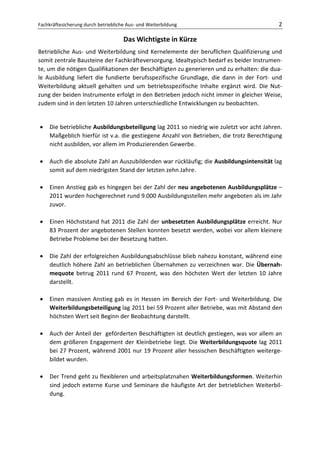 Fachkräftesicherung durch betriebliche Aus- und Weiterbildung                              2

                                     Das Wichtigste in Kürze
Betriebliche Aus- und Weiterbildung sind Kernelemente der beruflichen Qualifizierung und
somit zentrale Bausteine der Fachkräfteversorgung. Idealtypisch bedarf es beider Instrumen-
te, um die nötigen Qualifikationen der Beschäftigten zu generieren und zu erhalten: die dua-
le Ausbildung liefert die fundierte berufsspezifische Grundlage, die dann in der Fort- und
Weiterbildung aktuell gehalten und um betriebsspezifische Inhalte ergänzt wird. Die Nut-
zung der beiden Instrumente erfolgt in den Betrieben jedoch nicht immer in gleicher Weise,
zudem sind in den letzten 10 Jahren unterschiedliche Entwicklungen zu beobachten.


•    Die betriebliche Ausbildungsbeteiligung lag 2011 so niedrig wie zuletzt vor acht Jahren.
     Maßgeblich hierfür ist v.a. die gestiegene Anzahl von Betrieben, die trotz Berechtigung
     nicht ausbilden, vor allem im Produzierenden Gewerbe.

•    Auch die absolute Zahl an Auszubildenden war rückläufig; die Ausbildungsintensität lag
     somit auf dem niedrigsten Stand der letzten zehn Jahre.

•    Einen Anstieg gab es hingegen bei der Zahl der neu angebotenen Ausbildungsplätze –
     2011 wurden hochgerechnet rund 9.000 Ausbildungsstellen mehr angeboten als im Jahr
     zuvor.

•    Einen Höchststand hat 2011 die Zahl der unbesetzten Ausbildungsplätze erreicht. Nur
     83 Prozent der angebotenen Stellen konnten besetzt werden, wobei vor allem kleinere
     Betriebe Probleme bei der Besetzung hatten.

•    Die Zahl der erfolgreichen Ausbildungsabschlüsse blieb nahezu konstant, während eine
     deutlich höhere Zahl an betrieblichen Übernahmen zu verzeichnen war. Die Übernah-
     mequote betrug 2011 rund 67 Prozent, was den höchsten Wert der letzten 10 Jahre
     darstellt.

•    Einen massiven Anstieg gab es in Hessen im Bereich der Fort- und Weiterbildung. Die
     Weiterbildungsbeteiligung lag 2011 bei 59 Prozent aller Betriebe, was mit Abstand den
     höchsten Wert seit Beginn der Beobachtung darstellt.

•    Auch der Anteil der geförderten Beschäftigten ist deutlich gestiegen, was vor allem an
     dem größeren Engagement der Kleinbetriebe liegt. Die Weiterbildungsquote lag 2011
     bei 27 Prozent, während 2001 nur 19 Prozent aller hessischen Beschäftigten weiterge-
     bildet wurden.

•    Der Trend geht zu flexibleren und arbeitsplatznahen Weiterbildungsformen. Weiterhin
     sind jedoch externe Kurse und Seminare die häufigste Art der betrieblichen Weiterbil-
     dung.
 