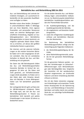Fachkräftesicherung durch betriebliche Aus- und Weiterbildung                                      3

                  Betriebliche Aus- und Weiterbildung 2001 bis 2011
Aus- und Weiterbildung sind zentrale be-                 Für die beiden Bereiche Aus- und Weiter-
triebliche Strategien, um ausreichend Ar-                bildung liegen unterschiedliche Indikato-
beitskräfte mit den passenden Qualifikati-               ren vor. Zur Bestimmung des tatsächlichen
onen verfügbar zu haben.                                 betrieblichen Ausbildungsverhaltens wer-
Betriebe nutzen diese beiden „Strategien“                den drei Themenfelder betrachtet:
in unterschiedlichem Maße in Abhängig-                   • die Ausbildungsbeteiligung und die
keit von ihren Bedarfen, ihren eigenen                     Ausbildungsintensität der Betriebe,
finanziellen und personellen Ressourcen                  • die angebotenen und besetzten Ausbil-
sowie von externen Bedingungen (wirt-                      dungsstellen,
schaftliche Entwicklung, Angebot an Aus-                 • sowie die erfolgreichen Ausbildungsab-
bildungsbewerbern etc.). Betriebliches                     schlüsse und betrieblichen Übernah-
Bildungsverhalten ist davon bestimmt, ein                  men der Absolventen.
möglichst optimales Match dieser Fakto-
                                                         Zur Bestimmung des betrieblichen
ren zu erreichen, um daraus den größten
                                                         Weiterbildungsverhaltens erfolgt eine Be-
individuellen Nutzen zu generieren.
                                                         rücksichtigung der folgenden Indikatoren:
Die internen und die externen Anforde-
                                                        •       die Weiterbildungsbeteiligung der Be-
rungen an die meisten hessischen Betrie-
                                                                triebe,
be haben sich in den vergangenen 10 Jah-
                                                        •       deren Weiterbildungsintensität, sowie
ren verändert. Dies hat ein verändertes
                                                        •       die Art der genutzten Weiterbildungs-
Verhalten im Bereich der Aus- und Wei-
                                                                formen.
terbildung mit sich gebracht.
                                                         Für die genannten Faktoren werden - ne-
Die Daten das IAB Betriebspanels bilden
                                                         ben den Veränderungen im Zeitverlauf -
das Aus- und Weiterbildungsverhalten
                                                         Differenzierungen nach Wirtschaftszwei-
hessischer Betriebe im Verlauf der ver-
                                                         gen oder Betriebsgrößen bzw. Vergleiche
gangenen 10 Jahre ab. Die Daten sind
                                                         der hessischen mit der westdeutschen
nicht generiert, um Verhaltensverände-
                                                         Situation vorgenommen, um strukturelle
rungen direkt abzubilden. Es finden sich in
                                                         Faktoren und deren Entwicklung ebenfalls
den Daten aber viele Hinweise darauf,
                                                         erfassen zu können.
dass sich Betriebe in ihrem Bildungsver-
halten zum Teil beträchtlich gewandelt                   Die mit den Daten skizzierten vergange-
haben.                                                   nen Entwicklungen und erwarteten Trends
                                                         bieten Ansatzpunkte für die Optimierung
Der vorliegende Bericht geht auf Basis der
                                                         von Aus- und Weiterbildung in hessischen
im IAB-Betriebspanel erhobenen Daten
                                                         Betrieben und stellen damit eine wichtige
der Frage nach, wie sich die Aus- und
                                                         Säule dar, um zukünftige Fachkräftebedar-
Weiterbildungssituation in Hessen aus
                                                         fe zu decken.
betrieblicher Sicht darstellt und welche
Entwicklungen in den letzten 10 Jahren zu
beobachten waren.
 