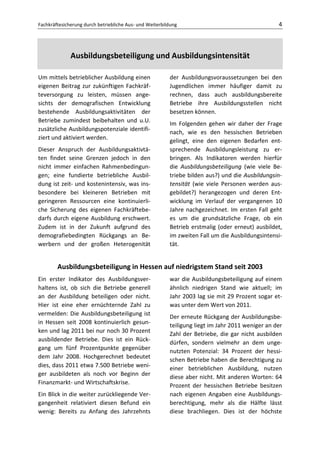 Fachkräftesicherung durch betriebliche Aus- und Weiterbildung                                     4



              Ausbildungsbeteiligung und Ausbildungsintensität

Um mittels betrieblicher Ausbildung einen                der Ausbildungsvoraussetzungen bei den
eigenen Beitrag zur zukünftigen Fachkräf-                Jugendlichen immer häufiger damit zu
teversorgung zu leisten, müssen ange-                    rechnen, dass auch ausbildungsbereite
sichts der demografischen Entwicklung                    Betriebe ihre Ausbildungsstellen nicht
bestehende Ausbildungsaktivitäten der                    besetzen können.
Betriebe zumindest beibehalten und u.U.
                                                         Im Folgenden gehen wir daher der Frage
zusätzliche Ausbildungspotenziale identifi-
                                                         nach, wie es den hessischen Betrieben
ziert und aktiviert werden.
                                                         gelingt, eine den eigenen Bedarfen ent-
Dieser Anspruch der Ausbildungsaktivtä-                  sprechende Ausbildungsleistung zu er-
ten findet seine Grenzen jedoch in den                   bringen. Als Indikatoren werden hierfür
nicht immer einfachen Rahmenbedingun-                    die Ausbildungsbeteiligung (wie viele Be-
gen; eine fundierte betriebliche Ausbil-                 triebe bilden aus?) und die Ausbildungsin-
dung ist zeit- und kostenintensiv, was ins-              tensität (wie viele Personen werden aus-
besondere bei kleineren Betrieben mit                    gebildet?) herangezogen und deren Ent-
geringeren Ressourcen eine kontinuierli-                 wicklung im Verlauf der vergangenen 10
che Sicherung des eigenen Fachkräftebe-                  Jahre nachgezeichnet. Im ersten Fall geht
darfs durch eigene Ausbildung erschwert.                 es um die grundsätzliche Frage, ob ein
Zudem ist in der Zukunft aufgrund des                    Betrieb erstmalig (oder erneut) ausbildet,
demografiebedingten Rückgangs an Be-                     im zweiten Fall um die Ausbildungsintensi-
werbern und der großen Heterogenität                     tät.


        Ausbildungsbeteiligung in Hessen auf niedrigstem Stand seit 2003
Ein erster Indikator des Ausbildungsver-                 war die Ausbildungsbeteiligung auf einem
haltens ist, ob sich die Betriebe generell               ähnlich niedrigen Stand wie aktuell; im
an der Ausbildung beteiligen oder nicht.                 Jahr 2003 lag sie mit 29 Prozent sogar et-
Hier ist eine eher ernüchternde Zahl zu                  was unter dem Wert von 2011.
vermelden: Die Ausbildungsbeteiligung ist                Der erneute Rückgang der Ausbildungsbe-
in Hessen seit 2008 kontinuierlich gesun-                teiligung liegt im Jahr 2011 weniger an der
ken und lag 2011 bei nur noch 30 Prozent                 Zahl der Betriebe, die gar nicht ausbilden
ausbildender Betriebe. Dies ist ein Rück-                dürfen, sondern vielmehr an dem unge-
gang um fünf Prozentpunkte gegenüber                     nutzten Potenzial: 34 Prozent der hessi-
dem Jahr 2008. Hochgerechnet bedeutet                    schen Betriebe haben die Berechtigung zu
dies, dass 2011 etwa 7.500 Betriebe weni-                einer betrieblichen Ausbildung, nutzen
ger ausbildeten als noch vor Beginn der                  diese aber nicht. Mit anderen Worten: 64
Finanzmarkt- und Wirtschaftskrise.                       Prozent der hessischen Betriebe besitzen
Ein Blick in die weiter zurückliegende Ver-              nach eigenen Angaben eine Ausbildungs-
gangenheit relativiert diesen Befund ein                 berechtigung, mehr als die Hälfte lässt
wenig: Bereits zu Anfang des Jahrzehnts                  diese brachliegen. Dies ist der höchste
 