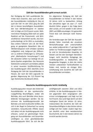 Fachkräftesicherung durch betriebliche Aus- und Weiterbildung                                     7

                       Zahl der Auszubildenden geht erneut zurück
Der Rückgang der Zahl ausbildender Be-                   Ein allgemeiner Rückgang der Zahl der
triebe lässt erwarten, dass auch die Zahl                Auszubildenden ist hierbei in den letzten
der Auszubildenden rückläufig ist. Dies ist              10 Jahren nicht zu beobachten. Anfang
auch der Fall: Im Jahr 2011 ging die Zahl                des Jahrzehnts lagen sie zwar z.T. noch
der in Hessen beschäftigten Auszubilden-                 deutlich höher, gingen in der Folge dann
den laut IAB-Betriebspanel im zweiten                    aber zurück, um erst wieder in den Jahren
Jahr in Folge um 2,6 Prozent zurück. Wäh-                2007 und 2008 anzusteigen. Ein genereller
rend dieser Rückgang 2010 noch als späte                 Trend lässt sich demnach nicht festma-
Reaktion auf die Finanzmarkt- und Wirt-                  chen.
schaftskrise interpretiert wurde, also kon-              Die Veränderungen der Zahl der Auszubil-
junkturbedingt, ist für 2011 zu mutmaßen,                denden fallen innerhalb der einzelnen
dass andere Faktoren wie z.B. der Rück-                  Wirtschaftszweige sehr unterschiedlich
gang an geeigneten Bewerbern (die im
                                                         aus, wobei aufgrund der z.T. geringen Fall-
IAB-Betriebspanel nicht erhoben werden)
                                                         zahlen nur Tendenzaussagen möglich sind.
maßgeblich sind. Aufgrund der Differen-
                                                         So sind im Verarbeitenden Gewerbe, im
zen zu anderen Erhebungen (s. Schlusska-
                                                         Handel und bei den Sonstigen Dienstleis-
pitel „Methodische Anmerkungen“) sind
                                                         tungen recht deutliche Rückgänge der
die absoluten Zahlen nur bedingt mit an-
                                                         Ausbildungszahlen zu beobachten, das
deren Quellen vergleichbar. Das Hessische
                                                         Baugewerbe hingegen, in dem die relativ
Statistische Landesamt vermeldete jedoch
                                                         meisten unbesetzten Fachkraftstellen zu
in seiner neuesten Veröffentlichung für
                                                         finden sind, konnte als einziger Wirt-
das Ausbildungsjahr 2011 ebenfalls einen
                                                         schaftszweig eine Zunahme der Zahl der
Rückgang der Zahl der Auszubildenden in
                                                         Auszubildenden vermelden.
Hessen, der nach der dort zugrunde lie-
genden Abgrenzung bei 1,8 Prozent lag
(vgl. Statistisches Bundesamt 2012).


                      Hessische Ausbildungsquote leicht rückläufig
Ausbildungsquoten messen den Anteil der                  schäftigtenzahl zwischen 2010 und 2011
Auszubildenden an den sozialversiche-                    erhöhte, ist die Ausbildungsquote in Hes-
rungspflichtig Beschäftigten, wobei alle                 sen gegenüber dem vergangenen Jahr
Betriebe, also auch Betriebe ohne Auszu-                 erneut zurückgegangen und liegt nun bei
bildende herangezogen werden. Sie be-                    4,6 Prozent. Das Land liegt damit auf dem
stimmen die Ausbildungsintensität der                    niedrigsten Stand der letzten 10 Jahre;
Betriebe und sind strukturelle Größen, die               insbesondere die Zunahme der Zahl der
sich in der Regel im Zeitverlauf nur wenig               Gesamtbeschäftigten in den letzten Jahren
verändern; konjunkturelle Effekte lassen                 schlägt sich hier nieder. Zudem liegt Hes-
sich daher mit der Ausbildungsquote nicht                sen deutlich unter dem westdeutschen
erfassen, zumal ein gleichzeitiger Rück-                 Durchschnitt, der in den letzten Jahren nie
gang von Auszubildenden und Gesamtbe-                    erreicht werden konnte.
schäftigten zu einer gleichbleibenden
Ausbildungsquote führt. Da sich die Be-
 
