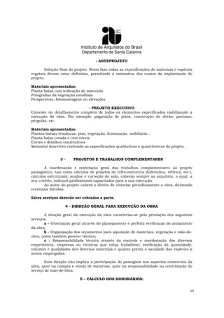 Instituto de Arquitetos do Brasil
Departamento de Santa Catarina
19
- ANTEPROJETO
Solução final do projeto. Nesta fase todas as especificações de materiais e espécies
vegetais devem estar definidas, permitindo a estimativa dos custos da implantação do
projeto.
Materiais apresentados:
Planta baixa com indicação de materiais
Fotografias da vegetação escolhida
Perspectivas, fotomontagens ou elevações
- PROJETO EXECUTIVO
Consiste no detalhamento completo de todos os elementos especificados viabilizando a
execução da obra. Por exemplo: paginação de pisos, construção de decks, piscinas,
pérgulas, etc.
Materiais apresentados:
Plantas baixas temáticas: piso, vegetação, iluminação, mobiliário...
Planta baixa cotada e com níveis
Cortes e detalhes construtivos
Memorial descritivo contendo as especificações qualitativas e quantitativas do projeto .
3 - PROJETOS E TRABALHOS COMPLEMENTARES
A coordenação e orientação geral dos trabalhos complementares ao projeto
paisagístico, tais como cálculos de projetos de infra-estrutura (hidráulica, elétrica, etc.),
cálculos estruturais, análise e correção do solo, caberão sempre ao arquiteto, o qual, a
seu critério, indicará profissionais capacitados para a sua execução.
Ao autor do projeto caberá o direito de vistoriar periodicamente a obra, dirimindo
eventuais dúvidas.
Estes serviços deverão ser cobrados a parte.
4 - DIREÇÃO GERAL PARA EXECUÇÃO DA OBRA
A direção geral da execução da obra caracteriza-se pela prestação dos seguintes
serviços:
a - Orientação geral através do planejamento e perfeita verificação do andamento
da obra;
b - Organização dos orçamentos para aquisição de materiais, vegetação e mão-de-
obra, como também parecer técnico;
c - Responsabilidade técnica através do controle e coordenação dos diversos
empreiteiros, empresas ou técnicos que nelas trabalhem; verificação da quantidade,
volumes e qualidades dos diversos materiais e quanto portes e sanidade das espécies a
serem empregadas.
Esta direção não implica a participação do paisagista nos aspectos comerciais da
obra, quer na compra e venda de materiais, quer na responsabilidade na contratação do
serviço de mão-de-obra.
5 – CÁLCULO DOS HONORÁRIOS:
 