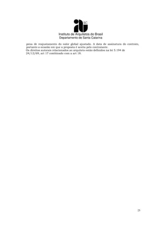 Instituto de Arquitetos do Brasil
Departamento de Santa Catarina
25
pena de reajustamento do valor global ajustado. A data de assinatura do contrato,
portanto a ocasião em que a proposta é aceita pelo contratante.
Os direitos autorais relacionados ao arquiteto estão definidos na lei 5.194 de
24/12/69, art 17 combinado com a art 18.
 