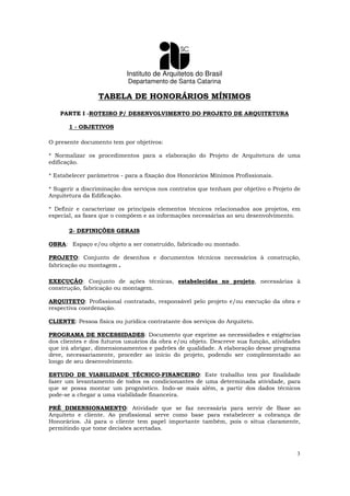 Instituto de Arquitetos do Brasil
Departamento de Santa Catarina
3
TABELA DE HONORÁRIOS MÍNIMOS
PARTE I -ROTEIRO P/ DESENVOLVIMENTO DO PROJETO DE ARQUITETURA
1 - OBJETIVOS
O presente documento tem por objetivos:
* Normalizar os procedimentos para a elaboração do Projeto de Arquitetura de uma
edificação.
* Estabelecer parâmetros - para a fixação dos Honorários Mínimos Profissionais.
* Sugerir a discriminação dos serviços nos contratos que tenham por objetivo o Projeto de
Arquitetura da Edificação.
* Definir e caracterizar os principais elementos técnicos relacionados aos projetos, em
especial, as fases que o compõem e as informações necessárias ao seu desenvolvimento.
2- DEFINIÇÕES GERAIS
OBRA: Espaço e/ou objeto a ser construído, fabricado ou montado.
PROJETO: Conjunto de desenhos e documentos técnicos necessários à construção,
fabricação ou montagem.
EXECUÇÃO: Conjunto de ações técnicas, estabelecidas no projeto, necessárias à
construção, fabricação ou montagem.
ARQUITETO: Profissional contratado, responsável pelo projeto e/ou execução da obra e
respectiva coordenação.
CLIENTE: Pessoa física ou jurídica contratante dos serviços do Arquiteto.
PROGRAMA DE NECESSIDADES: Documento que exprime as necessidades e exigências
dos clientes e dos futuros usuários da obra e/ou objeto. Descreve sua função, atividades
que irá abrigar, dimensionamentos e padrões de qualidade. A elaboração desse programa
deve, necessariamente, proceder ao início do projeto, podendo ser complementado ao
longo de seu desenvolvimento.
ESTUDO DE VIABILIDADE TÉCNICO-FINANCEIRO: Este trabalho tem por finalidade
fazer um levantamento de todos os condicionantes de uma determinada atividade, para
que se possa montar um prognóstico. Indo-se mais além, a partir dos dados técnicos
pode-se a chegar a uma viabilidade financeira.
PRÉ DIMENSIONAMENTO: Atividade que se faz necessária para servir de Base ao
Arquiteto e cliente. Ao profissional serve como base para estabelecer a cobrança de
Honorários. Já para o cliente tem papel importante também, pois o situa claramente,
permitindo que tome decisões acertadas.
 