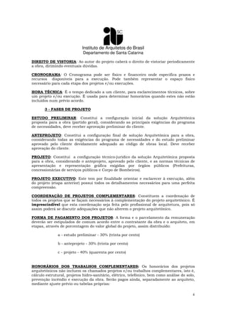 Instituto de Arquitetos do Brasil
Departamento de Santa Catarina
4
DIREITO DE VISTORIA: Ao autor do projeto caberá o direito de vistoriar periodicamente
a obra, dirimindo eventuais dúvidas.
CRONOGRAMA: O Cronograma pode ser físico e financeiro onde especifica prazos e
recursos disponíveis para a execução. Pode também representar o espaço físico
necessário para cada etapa dos projetos e/ou execuções.
HORA TÉCNICA: É o tempo dedicado a um cliente, para esclarecimentos técnicos, sobre
um projeto e/ou execução. É usada para determinar honorários quando estes não estão
incluídos num prévio acordo.
3 - FASES DE PROJETO
ESTUDO PRELIMINAR: Constitui a configuração inicial da solução Arquitetônica
proposta para a obra (partido geral), considerando as principais exigências do programa
de necessidades, deve receber aprovação preliminar do cliente.
ANTEPROJETO: Constitui a configuração final de solução Arquitetônica para a obra,
considerando todas as exigências do programa de necessidades e do estudo preliminar
aprovado pelo cliente devidamente adequado ao código de obras local. Deve receber
aprovação do cliente.
PROJETO: Constitui a configuração técnico-juridico da solução Arquitetônica proposta
para a obra, considerando o anteprojeto, aprovado pelo cliente, e as normas técnicas de
apresentação e representação gráfica exigidas por órgãos públicos (Prefeituras,
concessionárias de serviços públicos e Corpo de Bombeiros).
PROJETO EXECUTIVO: Este tem por finalidade orientar e esclarecer à execução, além
do projeto (etapa anterior) possui todos os detalhamentos necessários para uma perfeita
compreensão.
COORDENAÇÃO DE PROJETOS COMPLEMENTARES: Constituem a coordenação de
todos os projetos que se façam necessários à complementação do projeto arquitetônico. É
imprescindível que esta coordenação seja feita pelo profissional de arquitetura, pois só
assim poderá se discutir adequações que não alterem o projeto arquitetônico.
FORMA DE PAGAMENTO DOS PROJETOS: A forma e o parcelamento da remuneração
deverão ser estipulados de comum acordo entre o contratante da obra e o arquiteto, em
etapas, através de porcentagem do valor global do projeto, assim distribuído:
a - estudo preliminar - 30% (trinta por cento)
b - anteprojeto - 30% (trinta por cento)
c - projeto - 40% (quarenta por cento)
HONORÁRIOS DOS TRABALHOS COMPLEMENTARES: Os honorários dos projetos
arquitetônicos não incluem os chamados projetos e/ou trabalhos complementares, isto é,
cálculo estrutural, projetos hidro-sanitário, elétrico, telefônico, bem como análise do solo,
prevenção incêndio e execução da obra. Serão pagos ainda, separadamente ao arquiteto,
mediante ajuste prévio ou tabelas próprias:
 