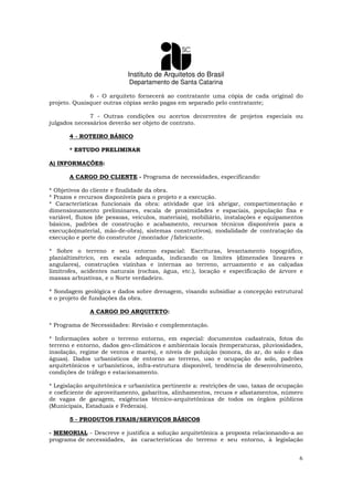 Instituto de Arquitetos do Brasil
Departamento de Santa Catarina
6
6 - O arquiteto fornecerá ao contratante uma cópia de cada original do
projeto. Quaisquer outras cópias serão pagas em separado pelo contratante;
7 - Outras condições ou acertos decorrentes de projetos especiais ou
julgados necessários deverão ser objeto de contrato.
4 - ROTEIRO BÁSICO
* ESTUDO PRELIMINAR
A) INFORMAÇÕES:
A CARGO DO CLIENTE - Programa de necessidades, especificando:
* Objetivos do cliente e finalidade da obra.
* Prazos e recursos disponíveis para o projeto e a execução.
* Características funcionais da obra: atividade que irá abrigar, compartimentação e
dimensionamento preliminares, escala de proximidades e espaciais, população fixa e
variável, fluxos (de pessoas, veículos, materiais), mobiliário, instalações e equipamentos
básicos, padrões de construção e acabamento, recursos técnicos disponíveis para a
execução(material, mão-de-obra), sistemas construtivos), modalidade de contratação da
execução e porte do construtor /montador /fabricante.
* Sobre o terreno e seu entorno espacial: Escrituras, levantamento topográfico,
planialtimétrico, em escala adequada, indicando os limites (dimensões lineares e
angulares), construções vizinhas e internas ao terreno, arruamento e as calçadas
limítrofes, acidentes naturais (rochas, água, etc.), locação e especificação de árvore e
massas arbustivas, e o Norte verdadeiro.
* Sondagem geológica e dados sobre drenagem, visando subsidiar a concepção estrutural
e o projeto de fundações da obra.
A CARGO DO ARQUITETO:
* Programa de Necessidades: Revisão e complementação.
* Informações sobre o terreno entorno, em especial: documentos cadastrais, fotos do
terreno e entorno, dados geo-climáticos e ambientais locais (temperaturas, pluviosidades,
insolação, regime de ventos e marés), e níveis de poluição (sonora, do ar, do solo e das
águas). Dados urbanísticos de entorno ao terreno, uso e ocupação do solo, padrões
arquitetônicos e urbanísticos, infra-estrutura disponível, tendência de desenvolvimento,
condições de tráfego e estacionamento.
* Legislação arquitetônica e urbanística pertinente a: restrições de uso, taxas de ocupação
e coeficiente de aproveitamento, gabaritos, alinhamentos, recuos e afastamentos, número
de vagas de garagem, exigências técnico-arquitetônicas de todos os órgãos públicos
(Municipais, Estaduais e Federais).
5 - PRODUTOS FINAIS/SERVIÇOS BÁSICOS
- MEMORIAL - Descreve e justifica a solução arquitetônica a proposta relacionando-a ao
programa de necessidades, às características do terreno e seu entorno, à legislação
 