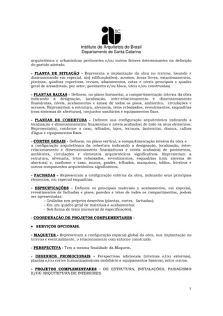 Instituto de Arquitetos do Brasil
Departamento de Santa Catarina
7
arquitetônica e urbanísticas pertinentes e/ou outros fatores determinantes na definição
do partido adotado.
- PLANTA DE SITUAÇÃO - Representa a implantação da obra no terreno, locando e
dimensionando em especial, a(s) edificação(ões), acessos, áreas livres, estacionamentos,
piscinas, quadras esportivas, recuos, afastamentos, cotas e níveis principais e quadro
geral de áreas(totais, por setor, pavimento e/ou bloco, úteis e/ou construídas).
- PLANTAS BAIXAS - Definem, no plano horizontal, a compartimentação interna da obra
indicando a designação, localização, inter-relacionamento e dimensionamento
finais(cotas, níveis, acabamentos e áreas) de todos os pisos, ambientes, circulações e
acessos. Representam a estrutura, alvenaria, tetos rebaixados, revestimentos, esquadrias
(com sistemas de aberturas), conjuntos sanitários e equipamentos fixos.
- PLANTAS DE COBERTURA - Definem sua configuração arquitetônica indicando a
localização e dimensionamento finais(cotas e níveis acabados) de todo os seus elementos.
Representa(m), conforme o caso, telhados, lajes, terraços, lanternins, domus, calhas
d’água e equipamentos fixos.
- CORTES GERAIS - Definem, no plano vertical, a compartimentação interna da obra e
a configuração arquitetônica da cobertura indicando a designação, localização, inter-
relacionamento e dimensionamento finais(alturas e níveis acabados) de pavimentos,
ambientes, circulações e elementos arquitetônicos significativos. Representam a
estrutura, alvenaria, tetos rebaixados, revestimentos, esquadrias (com sistema de
abertura) e, conforme e caso, muros, grades, telhados, marquises, toldos, letreiros e
outros componentes arquitetônicos significativos.
- FACHADAS - Representam a configuração externa da obra, indicando seus principais
elementos, em especial esquadrias.
- ESPECIFICAÇÕES - Definem os principais materiais e acabamentos, em especial,
revestimentos de fachadas e pisos, paredes e tetos de todos os compartimentos, podem
ser apresentadas:
- Grafadas nos próprios desenhos (plantas, cortes, fachadas);
- Em um quadro geral de materiais e acabamentos;
- Sob forma de texto (memorial de especificações).
- COORDENAÇÃO DE PROJETOS COMPLEMENTARES -
• SERVIÇOS OPCIONAIS.
- MAQUETES - Representam a configuração espacial global da obra, sua implantação no
terreno e eventualmente, o relacionamento com entorno construído.
- PERSPECTIVA - Tem a mesma finalidade da Maquete.
- DESENHOS PROMOCIONAIS - Perspectivas adicionais (internas e/ou externas),
plantas e/ou cortes humanizados(com mobiliário e equipamentos básicos), entre outros.
- PROJETOS COMPLEMENTARES - DE ESTRUTURA, INSTALAÇÕES, PAISAGISMO
E/OU ARQUITETURA DE INTERIORES.
 