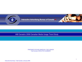 Executive Summary, Total Canada, January 2009 IAB Canada's 2008 Canadian Media Usage Trend Study PREPARED FOR IAB CANADA BY: PHD CANADA Total Canada: EXECUTIVE SUMMARY 