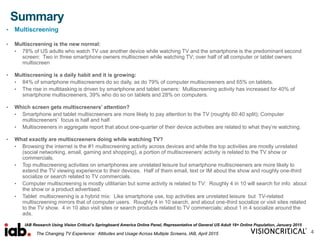 Summary
4
• Multiscreening
• Multiscreening is the new normal:
• 78% of US adults who watch TV use another device while watching TV and the smartphone is the predominant second
screen: Two in three smartphone owners multiscreen while watching TV; over half of all computer or tablet owners
multiscreen
• Multiscreening is a daily habit and it is growing:
• 84% of smartphone multiscreeners do so daily, as do 79% of computer multiscreeners and 65% on tablets.
• The rise in multitasking is driven by smartphone and tablet owners: Multiscreening activity has increased for 40% of
smartphone multiscreeners, 39% who do so on tablets and 28% on computers.
• Which screen gets multiscreeners’ attention?
• Smartphone and tablet multiscreeners are more likely to pay attention to the TV (roughly 60:40 split); Computer
multiscreeners’ focus is half and half.
• Multiscreeners in aggregate report that about one-quarter of their device activities are related to what they’re watching.
• What exactly are multiscreeners doing while watching TV?
• Browsing the internet is the #1 multiscreening activity across devices and while the top activities are mostly unrelated
(social networking, email, gaming and shopping), a portion of multiscreeners’ activity is related to the TV show or
commercials.
• Top multiscreening activities on smartphones are unrelated leisure but smartphone multiscreeners are more likely to
extend the TV viewing experience to their devices. Half of them email, text or IM about the show and roughly one-third
socialize or search related to TV commercials.
• Computer multiscreening is mostly utilitarian but some activity is related to TV: Roughly 4 in 10 will search for info about
the show or a product advertised.
• Tablet multiscreening is a hybrid mix: Like smartphone use, top activities are unrelated leisure but TV-related
multiscreening mirrors that of computer users. Roughly 4 in 10 search, and about one-third socialize or visit sites related
to the TV show. 4 in 10 also visit sites or search products related to TV commercials; about 1 in 4 socialize around the
ads.
IAB Research Using Vision Critical’s Springboard America Online Panel, Representative of General US Adult 18+ Online Population, January 2015
The Changing TV Experience: Attitudes and Usage Across Multiple Screens, IAB, April 2015
 