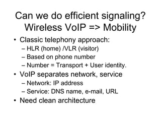 Can we do efficient signaling?
 Wireless VoIP => Mobility
• Classic telephony approach:
  – HLR (home) /VLR (visitor)
  – Based on phone number
  – Number = Transport + User identity.
• VoIP separates network, service
  – Network: IP address
  – Service: DNS name, e-mail, URL
• Need clean architecture
 