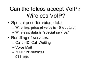 Can the telcos accept VoIP?
       Wireless VoIP?
• Special price for voice, data:
  – Wire line: price of voice is 10 x data bit
  – Wireless: data is “special service.”
• Bundling of services:
  –   Caller-ID, Call-Waiting,
  –   Voice Mail,
  –   3000 “IN” services
  –   911, etc.
 