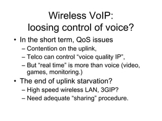 Wireless VoIP:
    loosing control of voice?
• In the short term, QoS issues
  – Contention on the uplink,
  – Telco can control “voice quality IP”,
  – But “real time” is more than voice (video,
    games, monitoring.)
• The end of uplink starvation?
  – High speed wireless LAN, 3GIP?
  – Need adequate “sharing” procedure.
 