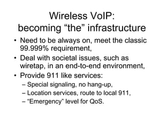 Wireless VoIP:
 becoming “the” infrastructure
• Need to be always on, meet the classic
  99.999% requirement,
• Deal with societal issues, such as
  wiretap, in an end-to-end environment,
• Provide 911 like services:
  – Special signaling, no hang-up,
  – Location services, route to local 911,
  – “Emergency” level for QoS.
 