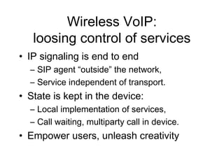 Wireless VoIP:
   loosing control of services
• IP signaling is end to end
  – SIP agent “outside” the network,
  – Service independent of transport.
• State is kept in the device:
  – Local implementation of services,
  – Call waiting, multiparty call in device.
• Empower users, unleash creativity
 