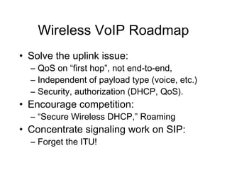 Wireless VoIP Roadmap
• Solve the uplink issue:
  – QoS on “first hop”, not end-to-end,
  – Independent of payload type (voice, etc.)
  – Security, authorization (DHCP, QoS).
• Encourage competition:
  – “Secure Wireless DHCP,” Roaming
• Concentrate signaling work on SIP:
  – Forget the ITU!
 