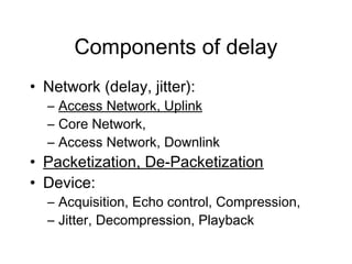 Components of delay
• Network (delay, jitter):
  – Access Network, Uplink
  – Core Network,
  – Access Network, Downlink
• Packetization, De-Packetization
• Device:
  – Acquisition, Echo control, Compression,
  – Jitter, Decompression, Playback
 