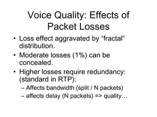 Voice Quality: Effects of
        Packet Losses
• Loss effect aggravated by “fractal”
  distribution.
• Moderate losses (1%) can be
  concealed.
• Higher losses require redundancy:
  (standard in RTP):
  – Affects bandwidth (split / N packets)
  – affects delay (N packets) => quality…
 