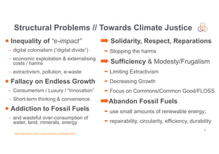 Vesna Manojlovic | IAB e-impact workshop | December 2022
• Inequality of “e-impact”
- digital colonialism (“digital divide”)
- economic exploitation & externalising
costs / harms
- extractivism, pollution, e-waste
• Fallacy on Endless Growth
- Consumerism / Luxury / “Innovation”
- Short-term thinking & convenience
• Addiction to Fossil Fuels
- and wasteful over-consumption of
water, land, minerals, energy
Structural Problems // Towards Climate Justice
1
➡ Solidarity, Respect, Reparations
➡ Stopping the harms
➡ Sufficiency & Modesty/Frugalism
➡ Limiting Extractivism
➡ Decreasing Growth
➡ Focus on Commons/Common Good/FLOSS
➡Abandon Fossil Fuels
➡ use small amounts of renewable energy;
➡ repairability, circularity, efficiency, durability
 