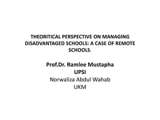 THEORITICAL PERSPECTIVE ON MANAGING
DISADVANTAGED SCHOOLS: A CASE OF REMOTE
SCHOOLS.

Prof.Dr. Ramlee Mustapha
UPSI
Norwaliza Abdul Wahab
UKM

 
